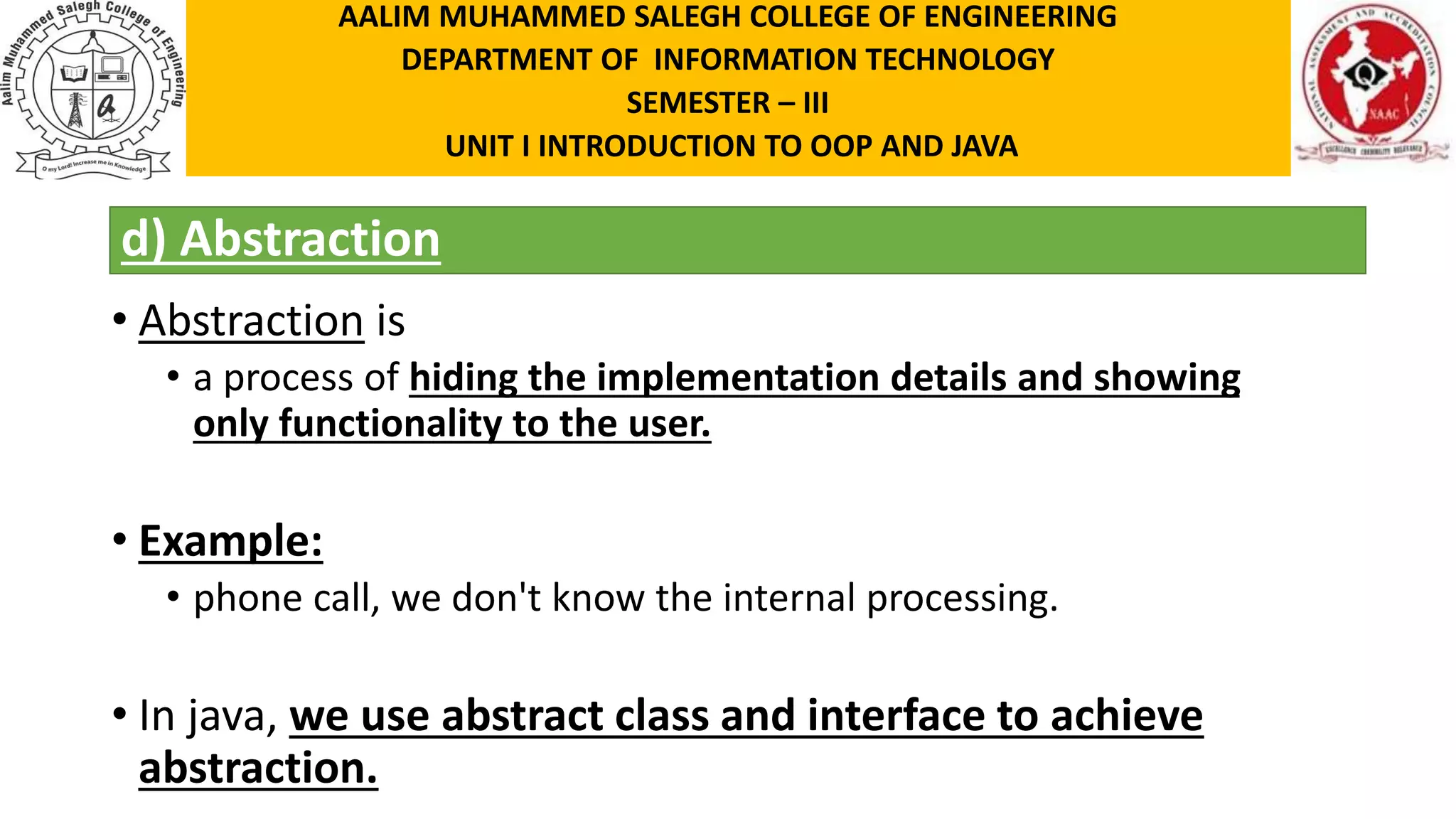 d) Abstraction • Abstraction is • a process of hiding the implementation details and showing only functionality to the user. • Example: • phone call, we don't know the internal processing. • In java, we use abstract class and interface to achieve abstraction. AALIM MUHAMMED SALEGH COLLEGE OF ENGINEERING DEPARTMENT OF INFORMATION TECHNOLOGY SEMESTER – III UNIT I INTRODUCTION TO OOP AND JAVA 