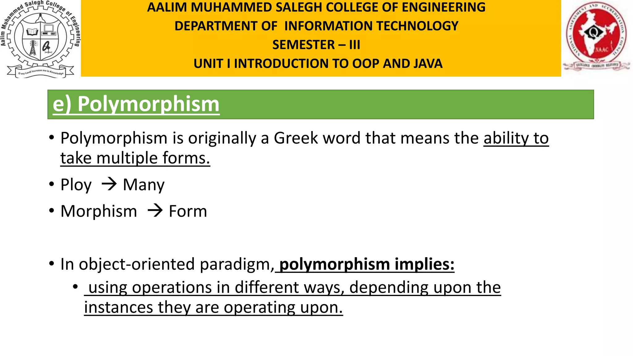 e) Polymorphism • Polymorphism is originally a Greek word that means the ability to take multiple forms. • Ploy  Many • Morphism  Form • In object-oriented paradigm, polymorphism implies: • using operations in different ways, depending upon the instances they are operating upon. AALIM MUHAMMED SALEGH COLLEGE OF ENGINEERING DEPARTMENT OF INFORMATION TECHNOLOGY SEMESTER – III UNIT I INTRODUCTION TO OOP AND JAVA 