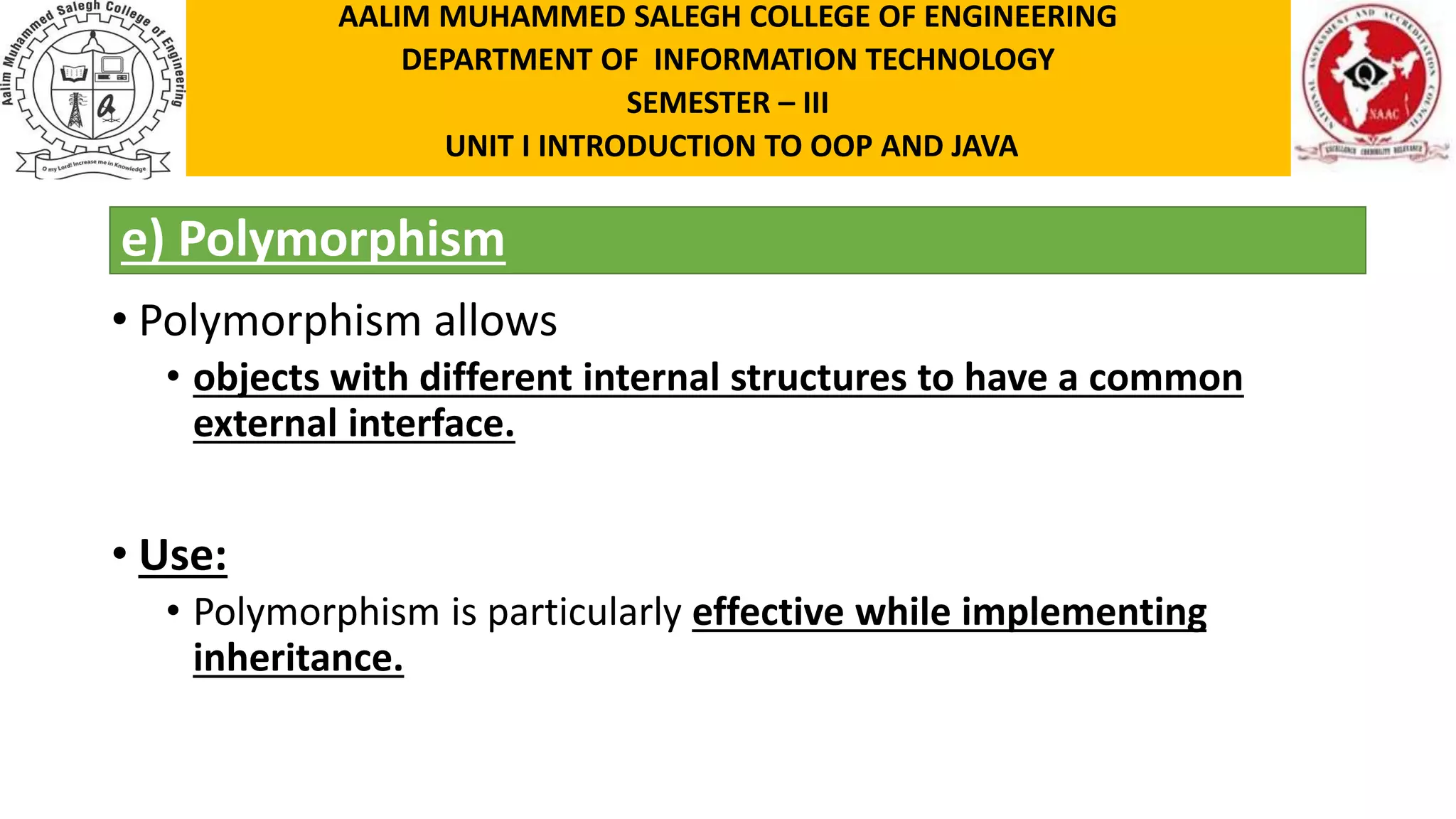 e) Polymorphism • Polymorphism allows • objects with different internal structures to have a common external interface. • Use: • Polymorphism is particularly effective while implementing inheritance. AALIM MUHAMMED SALEGH COLLEGE OF ENGINEERING DEPARTMENT OF INFORMATION TECHNOLOGY SEMESTER – III UNIT I INTRODUCTION TO OOP AND JAVA 