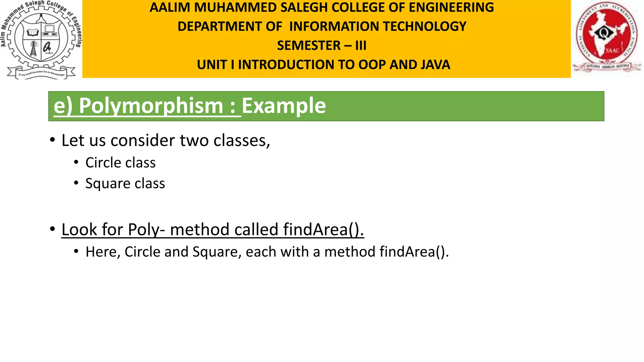 e) Polymorphism : Example • Let us consider two classes, • Circle class • Square class • Look for Poly- method called findArea(). • Here, Circle and Square, each with a method findArea(). AALIM MUHAMMED SALEGH COLLEGE OF ENGINEERING DEPARTMENT OF INFORMATION TECHNOLOGY SEMESTER – III UNIT I INTRODUCTION TO OOP AND JAVA 