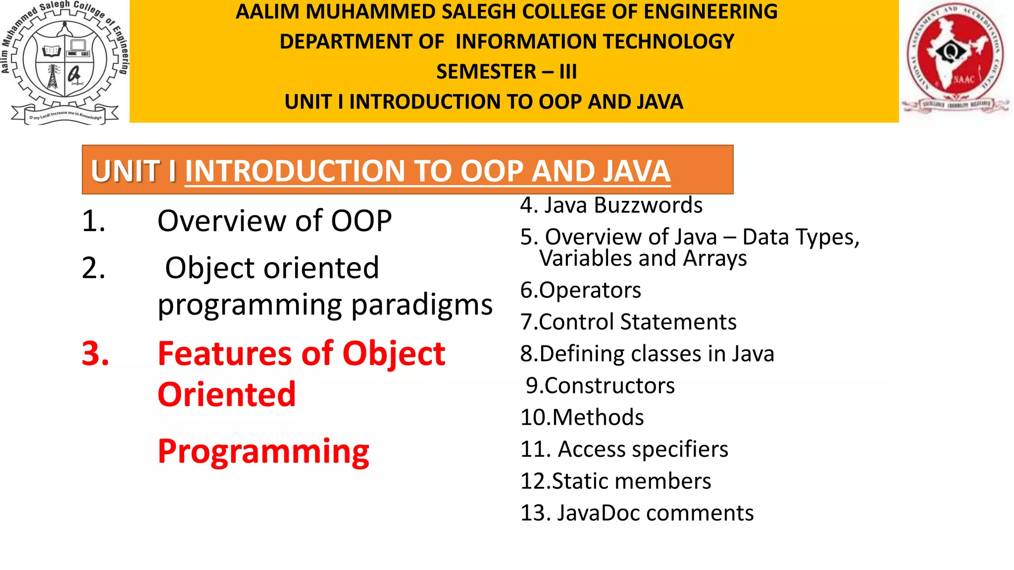 UNIT I INTRODUCTION TO OOP AND JAVA 1. Overview of OOP 2. Object oriented programming paradigms 3. Features of Object Oriented Programming 4. Java Buzzwords 5. Overview of Java – Data Types, Variables and Arrays 6.Operators 7.Control Statements 8.Defining classes in Java 9.Constructors 10.Methods 11. Access specifiers 12.Static members 13. JavaDoc comments AALIM MUHAMMED SALEGH COLLEGE OF ENGINEERING DEPARTMENT OF INFORMATION TECHNOLOGY SEMESTER – III UNIT I INTRODUCTION TO OOP AND JAVA 