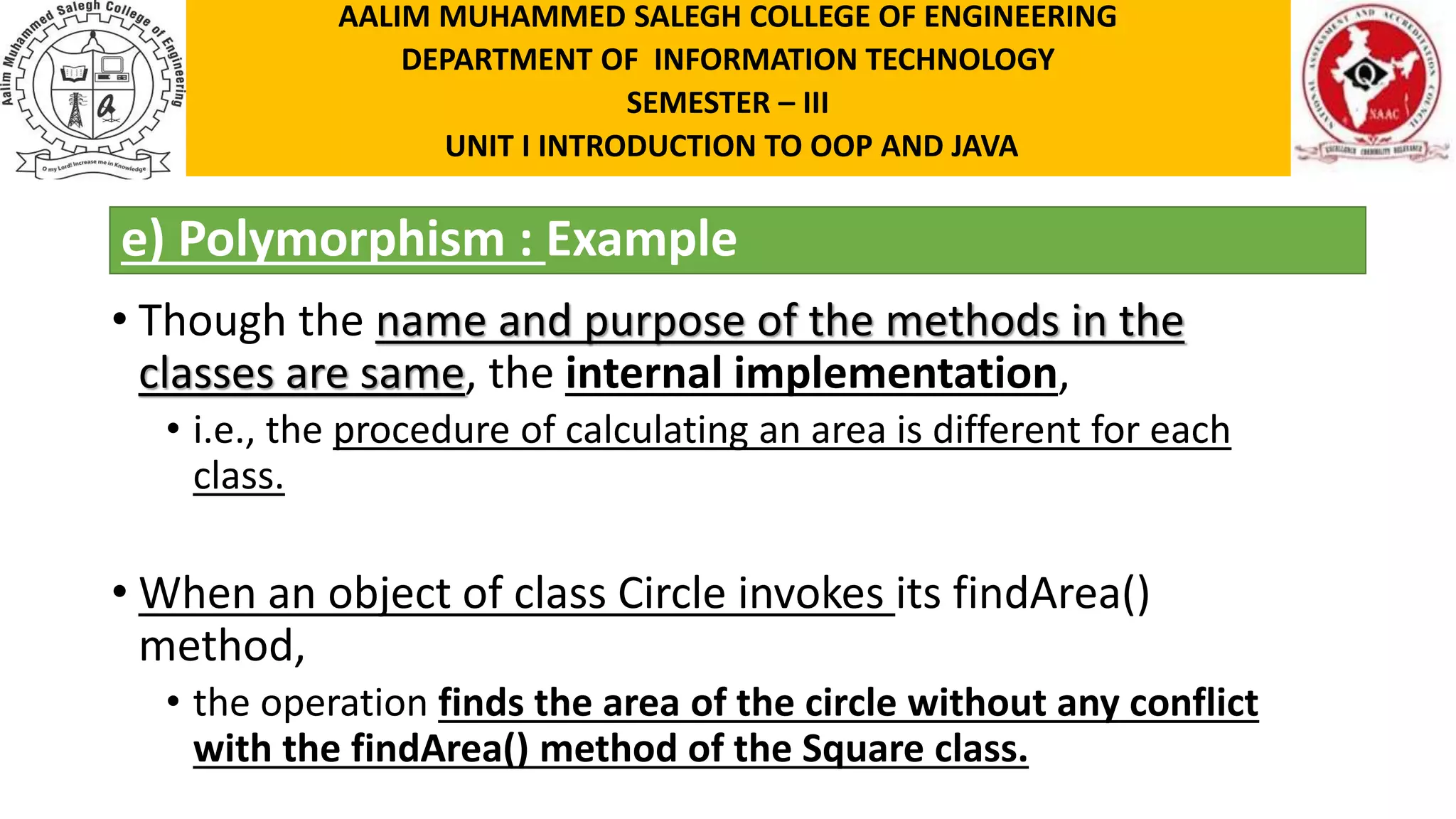 e) Polymorphism : Example • Though the name and purpose of the methods in the classes are same, the internal implementation, • i.e., the procedure of calculating an area is different for each class. • When an object of class Circle invokes its findArea() method, • the operation finds the area of the circle without any conflict with the findArea() method of the Square class. AALIM MUHAMMED SALEGH COLLEGE OF ENGINEERING DEPARTMENT OF INFORMATION TECHNOLOGY SEMESTER – III UNIT I INTRODUCTION TO OOP AND JAVA 
