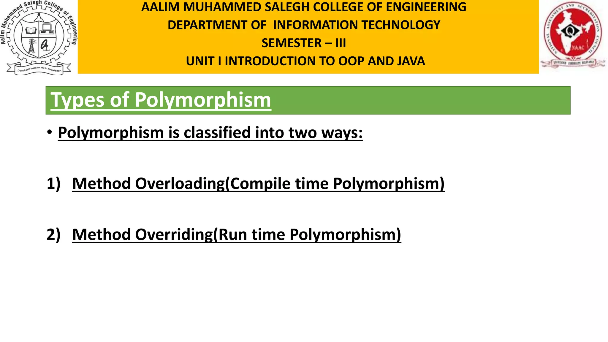 Types of Polymorphism • Polymorphism is classified into two ways: 1) Method Overloading(Compile time Polymorphism) 2) Method Overriding(Run time Polymorphism) AALIM MUHAMMED SALEGH COLLEGE OF ENGINEERING DEPARTMENT OF INFORMATION TECHNOLOGY SEMESTER – III UNIT I INTRODUCTION TO OOP AND JAVA 