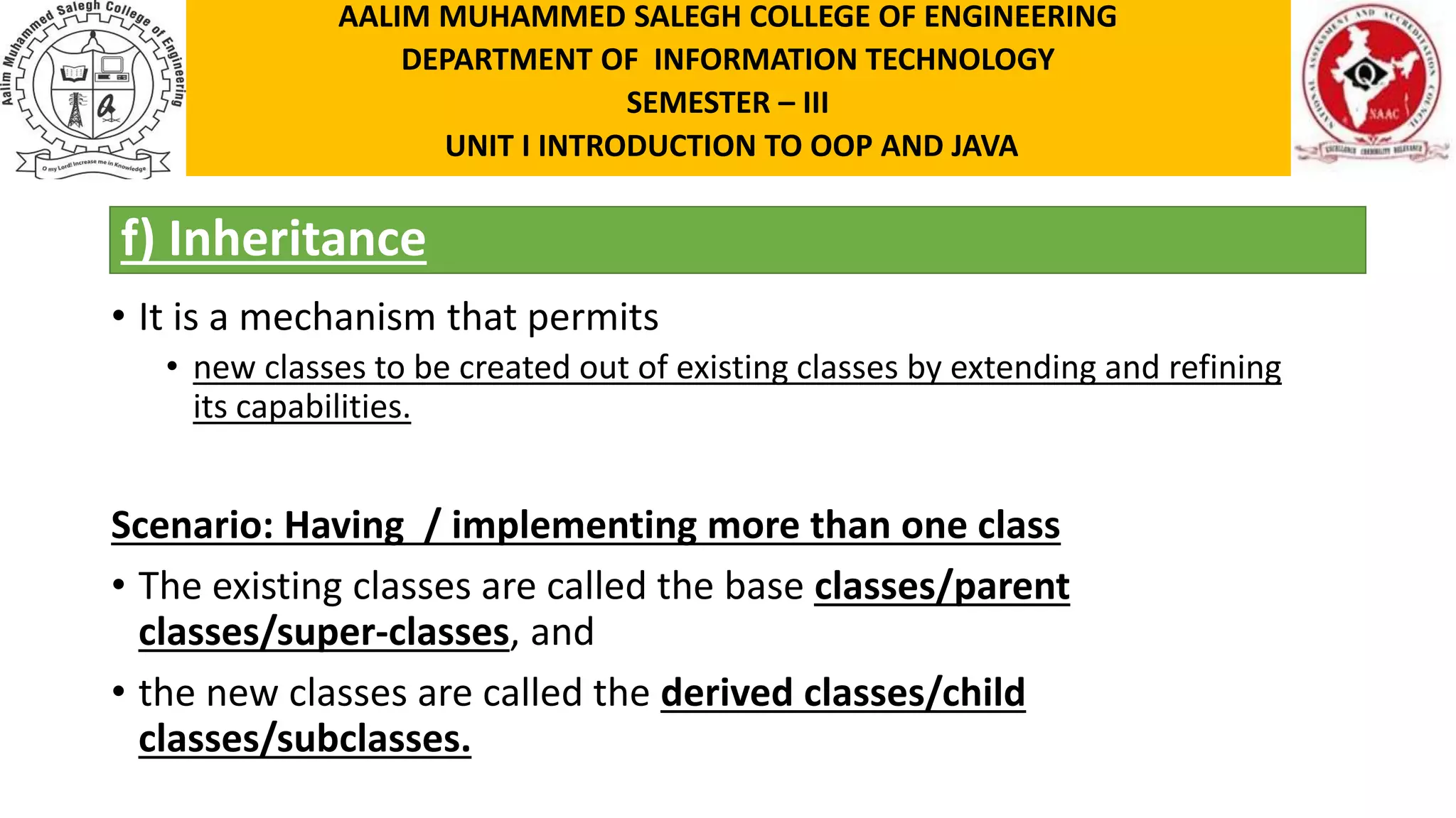f) Inheritance • It is a mechanism that permits • new classes to be created out of existing classes by extending and refining its capabilities. Scenario: Having / implementing more than one class • The existing classes are called the base classes/parent classes/super-classes, and • the new classes are called the derived classes/child classes/subclasses. AALIM MUHAMMED SALEGH COLLEGE OF ENGINEERING DEPARTMENT OF INFORMATION TECHNOLOGY SEMESTER – III UNIT I INTRODUCTION TO OOP AND JAVA 