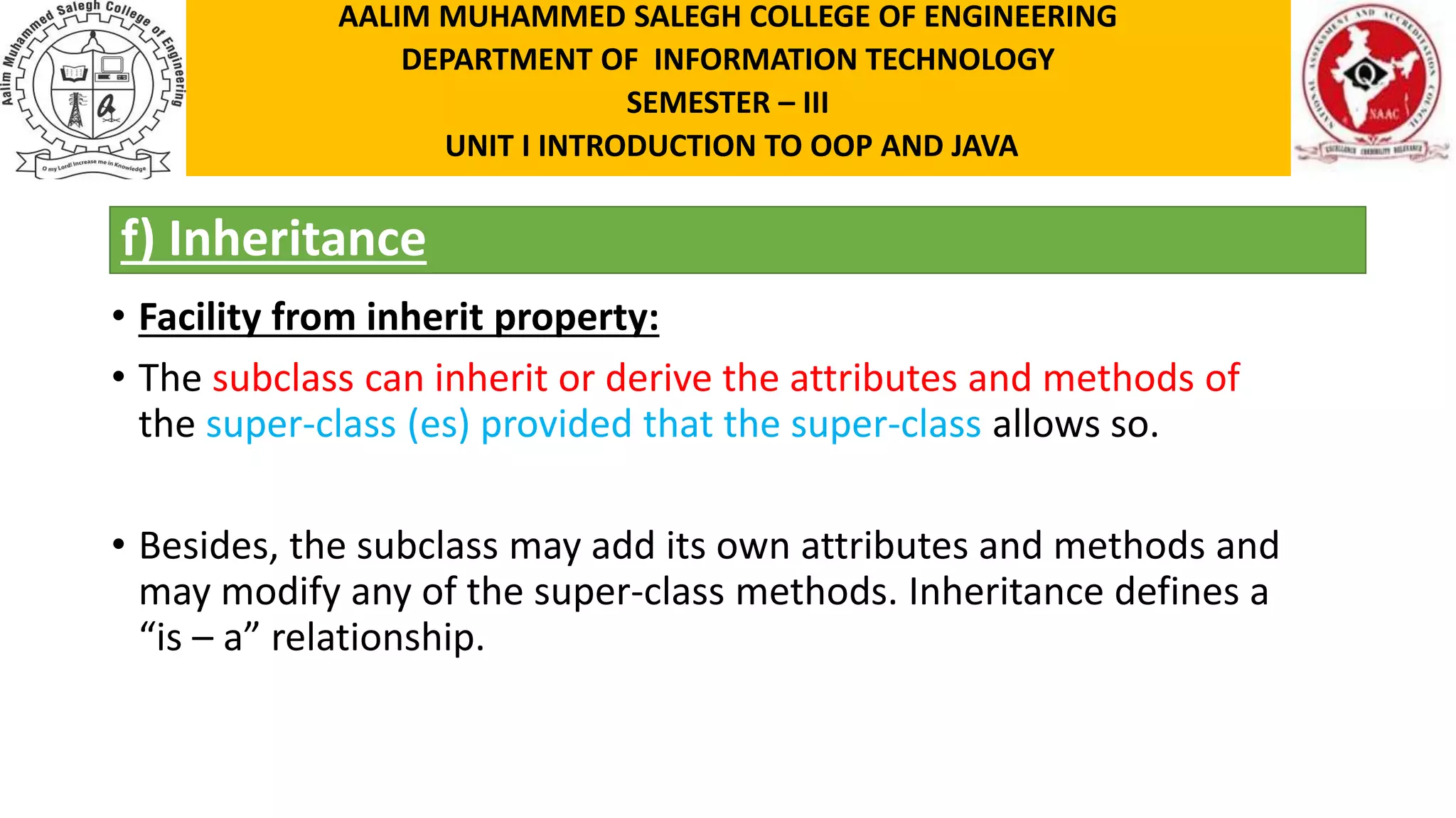 f) Inheritance • Facility from inherit property: • The subclass can inherit or derive the attributes and methods of the super-class (es) provided that the super-class allows so. • Besides, the subclass may add its own attributes and methods and may modify any of the super-class methods. Inheritance defines a “is – a” relationship. AALIM MUHAMMED SALEGH COLLEGE OF ENGINEERING DEPARTMENT OF INFORMATION TECHNOLOGY SEMESTER – III UNIT I INTRODUCTION TO OOP AND JAVA 