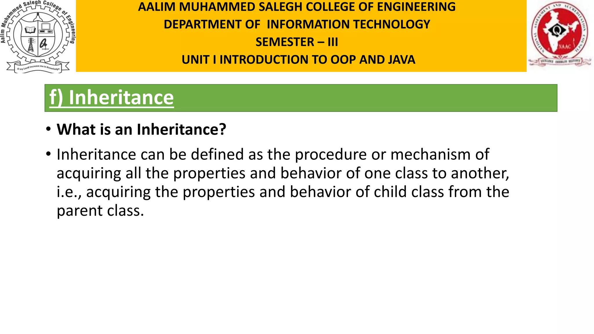 f) Inheritance • What is an Inheritance? • Inheritance can be defined as the procedure or mechanism of acquiring all the properties and behavior of one class to another, i.e., acquiring the properties and behavior of child class from the parent class. AALIM MUHAMMED SALEGH COLLEGE OF ENGINEERING DEPARTMENT OF INFORMATION TECHNOLOGY SEMESTER – III UNIT I INTRODUCTION TO OOP AND JAVA 