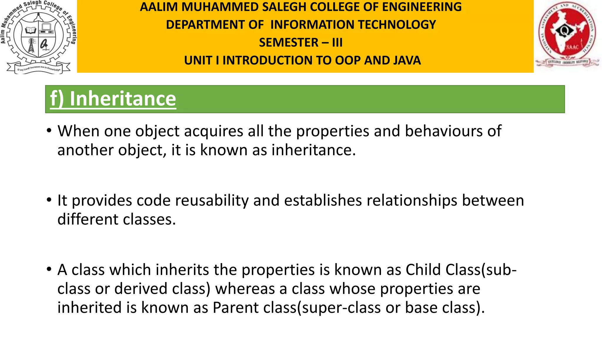 f) Inheritance • When one object acquires all the properties and behaviours of another object, it is known as inheritance. • It provides code reusability and establishes relationships between different classes. • A class which inherits the properties is known as Child Class(sub- class or derived class) whereas a class whose properties are inherited is known as Parent class(super-class or base class). AALIM MUHAMMED SALEGH COLLEGE OF ENGINEERING DEPARTMENT OF INFORMATION TECHNOLOGY SEMESTER – III UNIT I INTRODUCTION TO OOP AND JAVA 