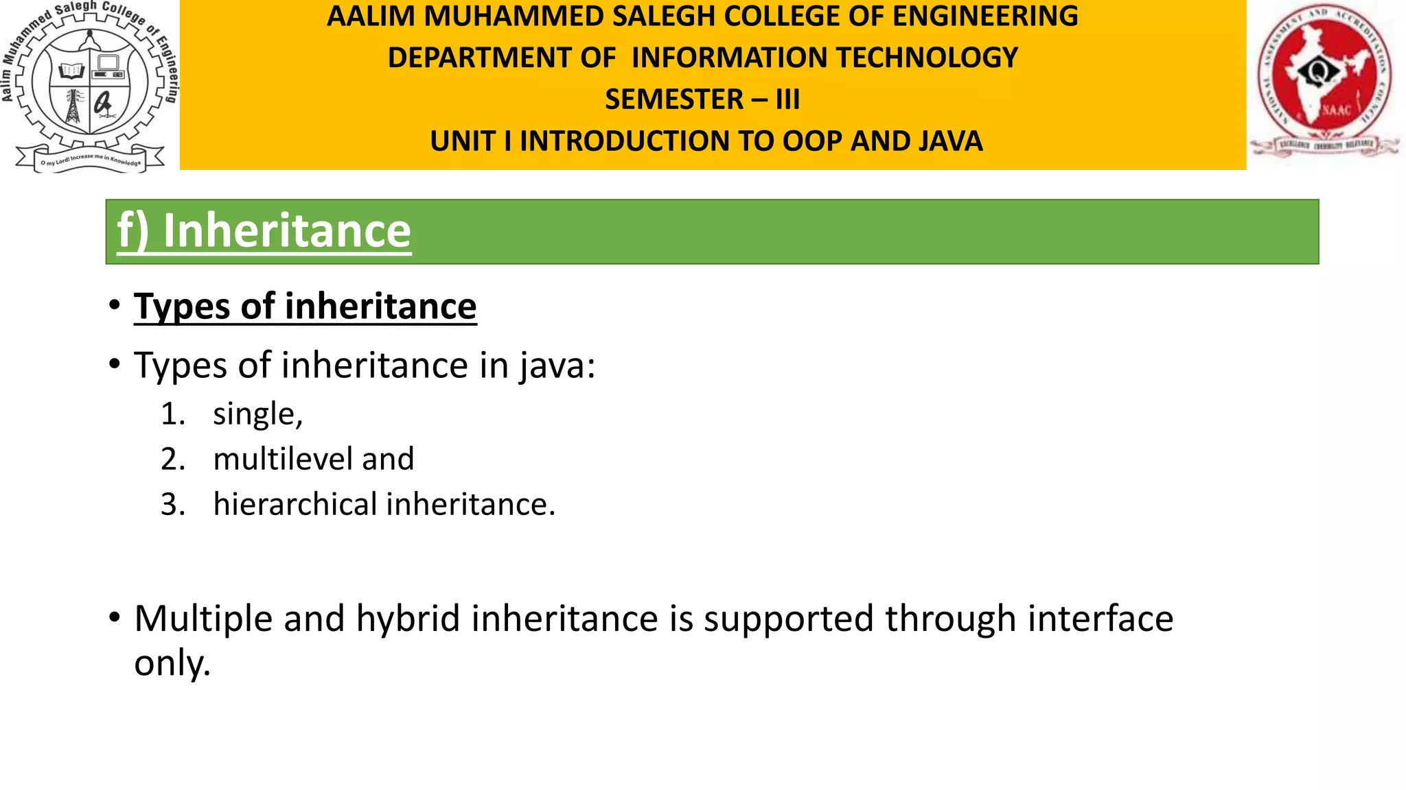 f) Inheritance • Types of inheritance • Types of inheritance in java: 1. single, 2. multilevel and 3. hierarchical inheritance. • Multiple and hybrid inheritance is supported through interface only. AALIM MUHAMMED SALEGH COLLEGE OF ENGINEERING DEPARTMENT OF INFORMATION TECHNOLOGY SEMESTER – III UNIT I INTRODUCTION TO OOP AND JAVA 