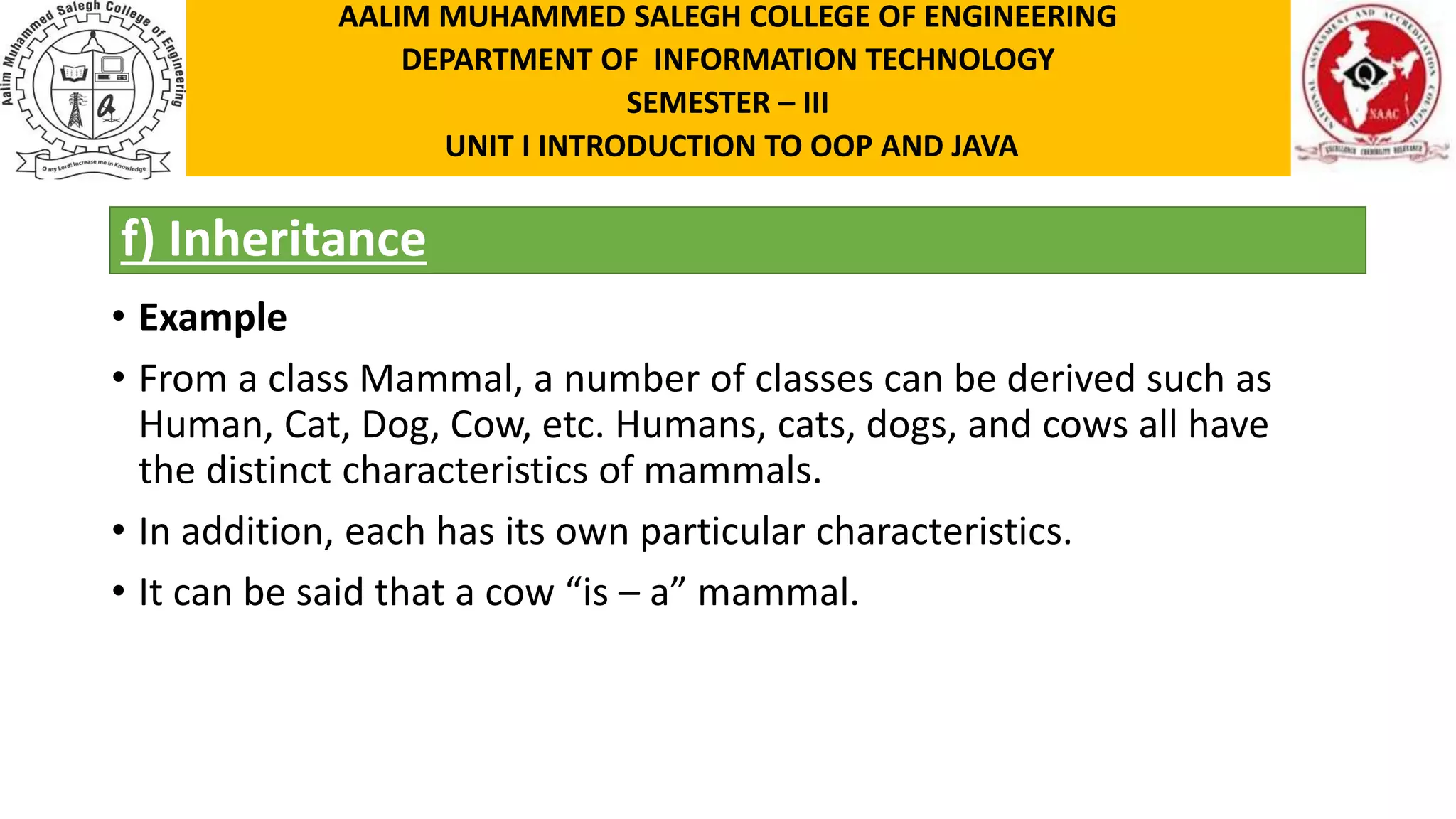 f) Inheritance • Example • From a class Mammal, a number of classes can be derived such as Human, Cat, Dog, Cow, etc. Humans, cats, dogs, and cows all have the distinct characteristics of mammals. • In addition, each has its own particular characteristics. • It can be said that a cow “is – a” mammal. AALIM MUHAMMED SALEGH COLLEGE OF ENGINEERING DEPARTMENT OF INFORMATION TECHNOLOGY SEMESTER – III UNIT I INTRODUCTION TO OOP AND JAVA 