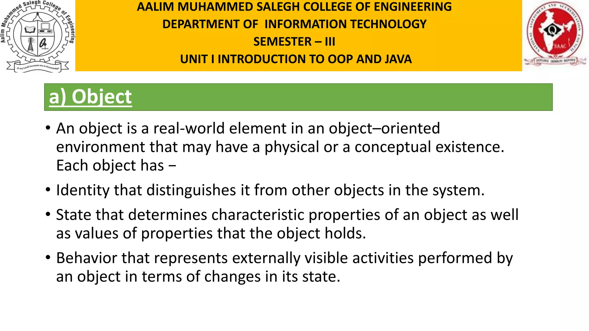 a) Object • An object is a real-world element in an object–oriented environment that may have a physical or a conceptual existence. Each object has − • Identity that distinguishes it from other objects in the system. • State that determines characteristic properties of an object as well as values of properties that the object holds. • Behavior that represents externally visible activities performed by an object in terms of changes in its state. AALIM MUHAMMED SALEGH COLLEGE OF ENGINEERING DEPARTMENT OF INFORMATION TECHNOLOGY SEMESTER – III UNIT I INTRODUCTION TO OOP AND JAVA 