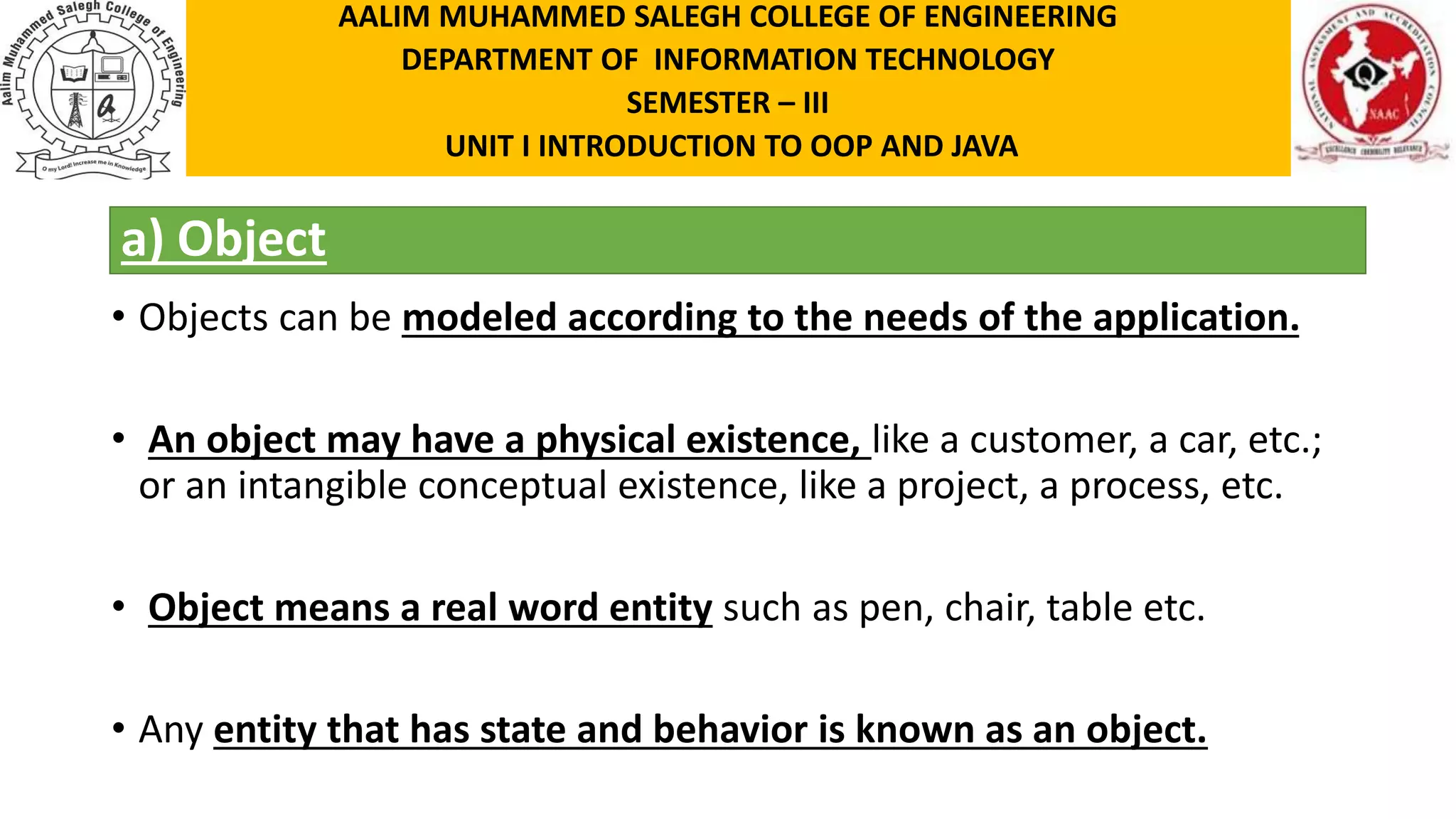 a) Object • Objects can be modeled according to the needs of the application. • An object may have a physical existence, like a customer, a car, etc.; or an intangible conceptual existence, like a project, a process, etc. • Object means a real word entity such as pen, chair, table etc. • Any entity that has state and behavior is known as an object. AALIM MUHAMMED SALEGH COLLEGE OF ENGINEERING DEPARTMENT OF INFORMATION TECHNOLOGY SEMESTER – III UNIT I INTRODUCTION TO OOP AND JAVA 