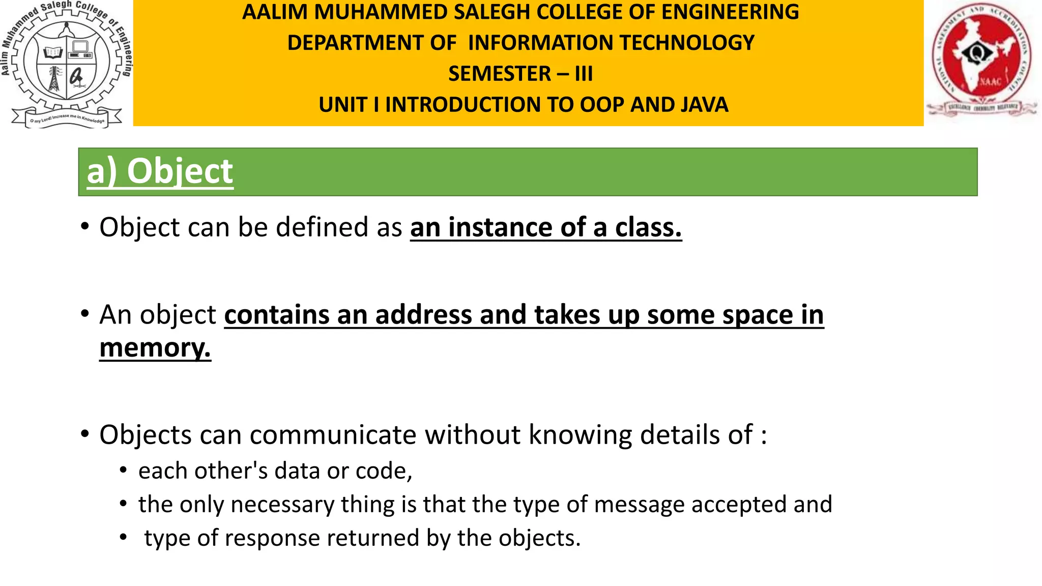 a) Object • Object can be defined as an instance of a class. • An object contains an address and takes up some space in memory. • Objects can communicate without knowing details of : • each other's data or code, • the only necessary thing is that the type of message accepted and • type of response returned by the objects. AALIM MUHAMMED SALEGH COLLEGE OF ENGINEERING DEPARTMENT OF INFORMATION TECHNOLOGY SEMESTER – III UNIT I INTRODUCTION TO OOP AND JAVA 