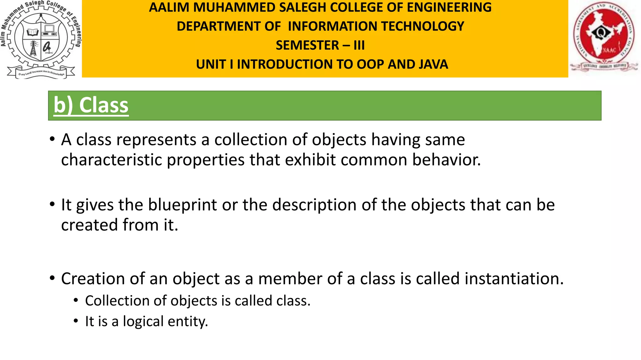 b) Class • A class represents a collection of objects having same characteristic properties that exhibit common behavior. • It gives the blueprint or the description of the objects that can be created from it. • Creation of an object as a member of a class is called instantiation. • Collection of objects is called class. • It is a logical entity. AALIM MUHAMMED SALEGH COLLEGE OF ENGINEERING DEPARTMENT OF INFORMATION TECHNOLOGY SEMESTER – III UNIT I INTRODUCTION TO OOP AND JAVA 