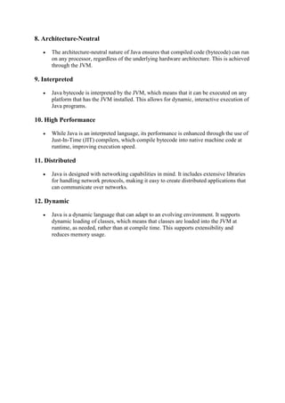 8. Architecture-Neutral
 The architecture-neutral nature of Java ensures that compiled code (bytecode) can run
on any processor, regardless of the underlying hardware architecture. This is achieved
through the JVM.
9. Interpreted
 Java bytecode is interpreted by the JVM, which means that it can be executed on any
platform that has the JVM installed. This allows for dynamic, interactive execution of
Java programs.
10. High Performance
 While Java is an interpreted language, its performance is enhanced through the use of
Just-In-Time (JIT) compilers, which compile bytecode into native machine code at
runtime, improving execution speed.
11. Distributed
 Java is designed with networking capabilities in mind. It includes extensive libraries
for handling network protocols, making it easy to create distributed applications that
can communicate over networks.
12. Dynamic
 Java is a dynamic language that can adapt to an evolving environment. It supports
dynamic loading of classes, which means that classes are loaded into the JVM at
runtime, as needed, rather than at compile time. This supports extensibility and
reduces memory usage.
 