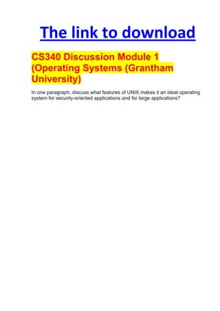 The link to download
CS340 Discussion Module 1
(Operating Systems (Grantham
University)
In one paragraph, discuss what features of UNIX makes it an ideal operating
system for security-oriented applications and for large applications?
 