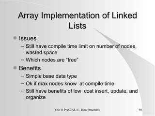 Array Implementation of Linked Lists Issues Still have compile time limit on number of nodes, wasted space Which nodes are “free” Benefits Simple base data type Ok if max nodes know  at compile time Still have benefits of low  cost insert, update, and organize 