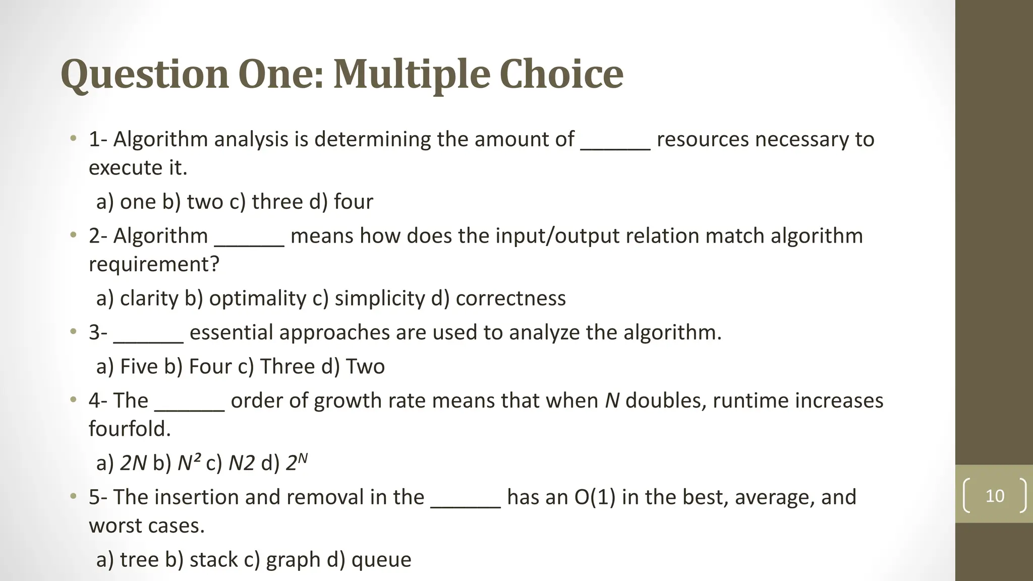 Question One: Multiple Choice
• 1- Algorithm analysis is determining the amount of ______ resources necessary to
execute it.
a) one b) two c) three d) four
• 2- Algorithm ______ means how does the input/output relation match algorithm
requirement?
a) clarity b) optimality c) simplicity d) correctness
• 3- ______ essential approaches are used to analyze the algorithm.
a) Five b) Four c) Three d) Two
• 4- The ______ order of growth rate means that when N doubles, runtime increases
fourfold.
a) 2N b) N² c) N2 d) 2N
• 5- The insertion and removal in the ______ has an O(1) in the best, average, and
worst cases.
a) tree b) stack c) graph d) queue
10
 
