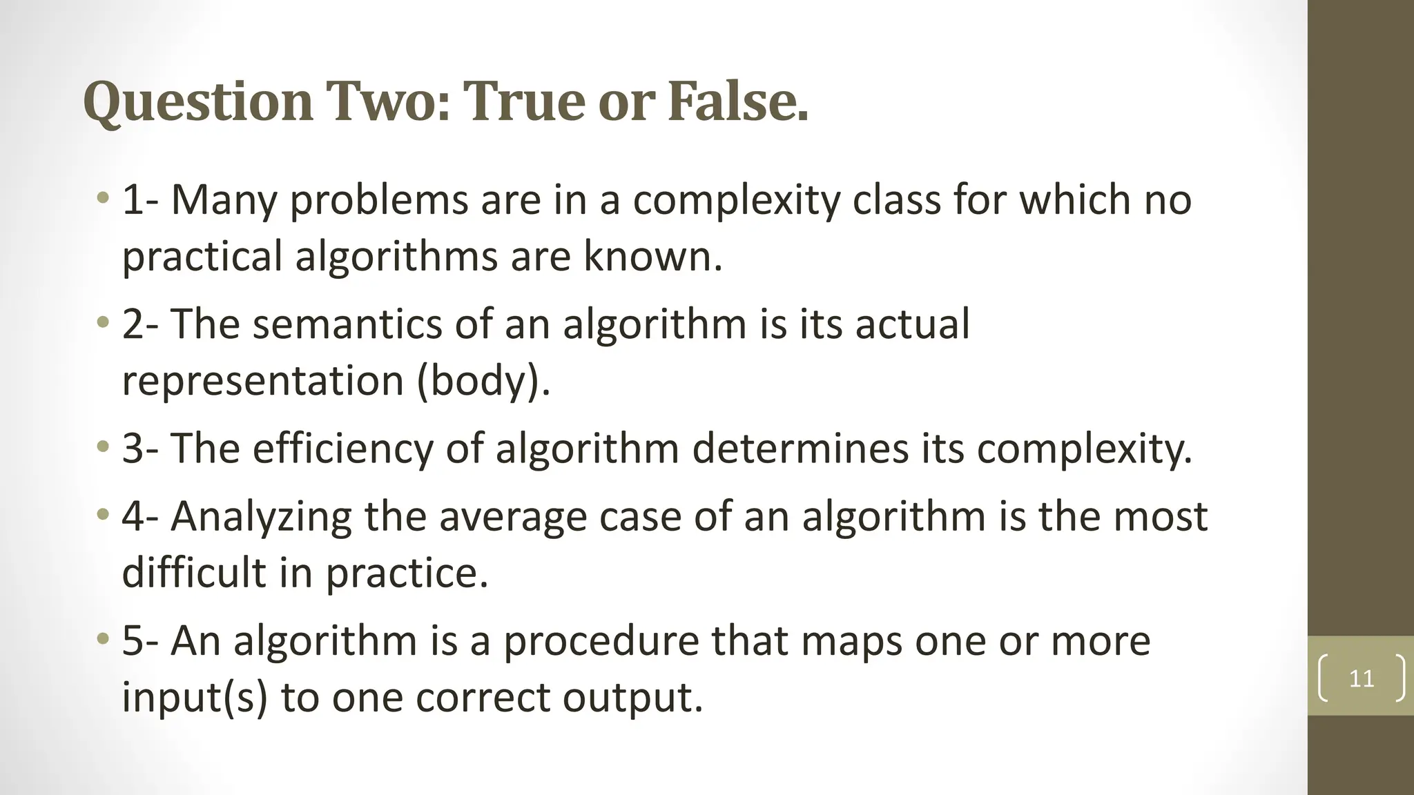 Question Two: True or False.
• 1- Many problems are in a complexity class for which no
practical algorithms are known.
• 2- The semantics of an algorithm is its actual
representation (body).
• 3- The efficiency of algorithm determines its complexity.
• 4- Analyzing the average case of an algorithm is the most
difficult in practice.
• 5- An algorithm is a procedure that maps one or more
input(s) to one correct output.
11
 
