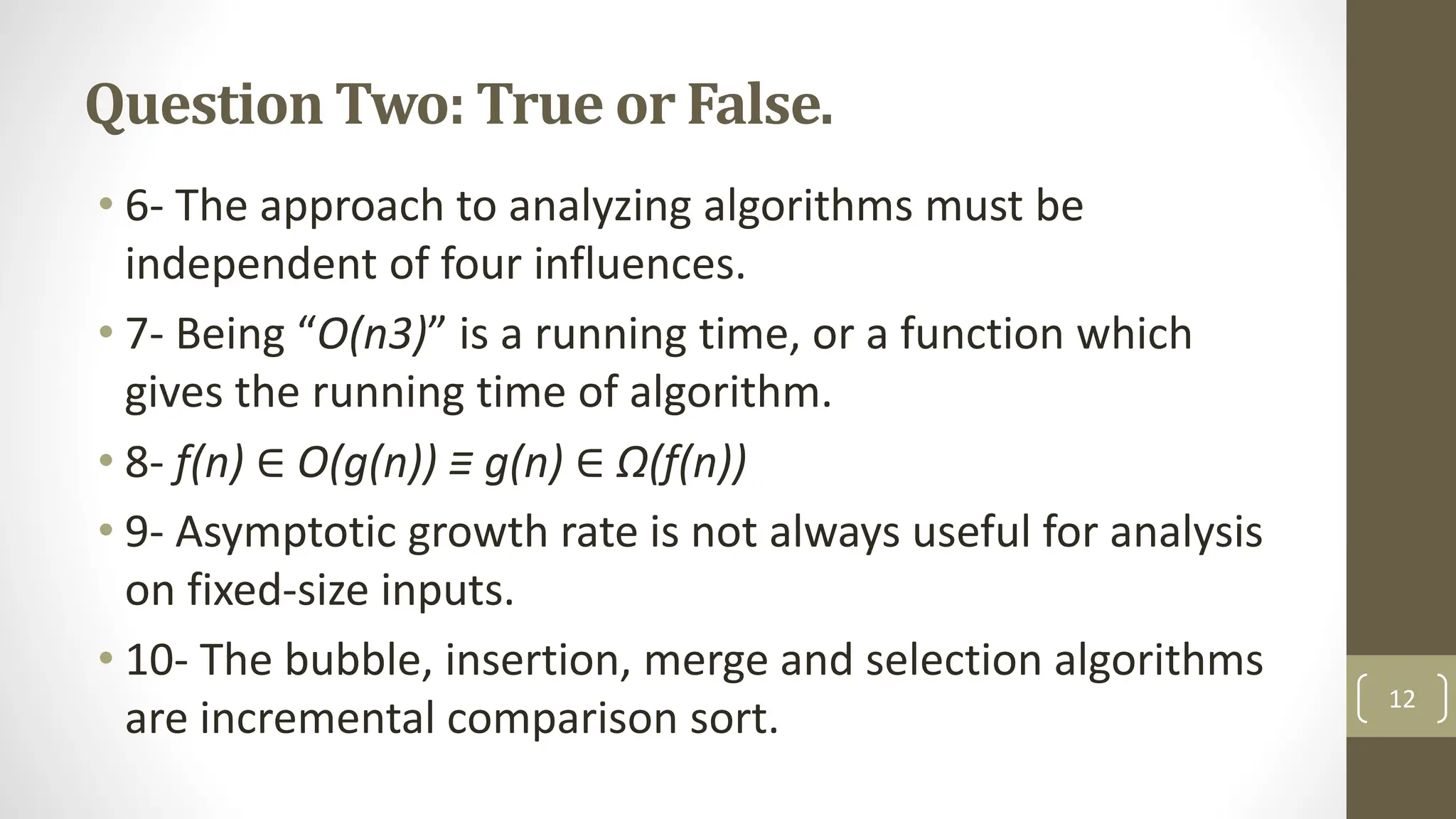 Question Two: True or False.
• 6- The approach to analyzing algorithms must be
independent of four influences.
• 7- Being “O(n3)” is a running time, or a function which
gives the running time of algorithm.
• 8- f(n) ∈ O(g(n)) ≡ g(n) ∈ Ω(f(n))
• 9- Asymptotic growth rate is not always useful for analysis
on fixed-size inputs.
• 10- The bubble, insertion, merge and selection algorithms
are incremental comparison sort.
12
 