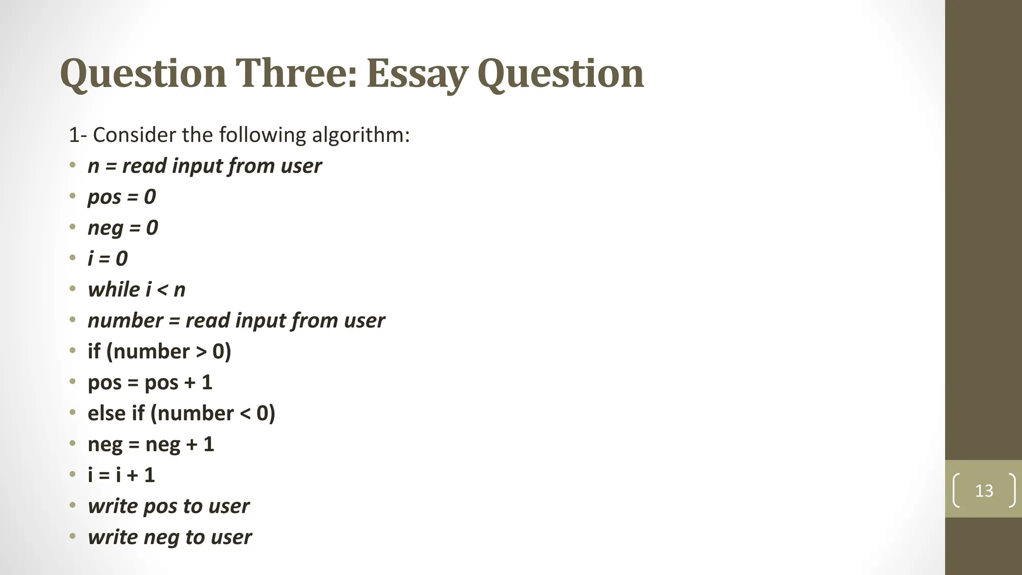 Question Three: Essay Question
1- Consider the following algorithm:
• n = read input from user
• pos = 0
• neg = 0
• i = 0
• while i < n
• number = read input from user
• if (number > 0)
• pos = pos + 1
• else if (number < 0)
• neg = neg + 1
• i = i + 1
• write pos to user
• write neg to user
13
 