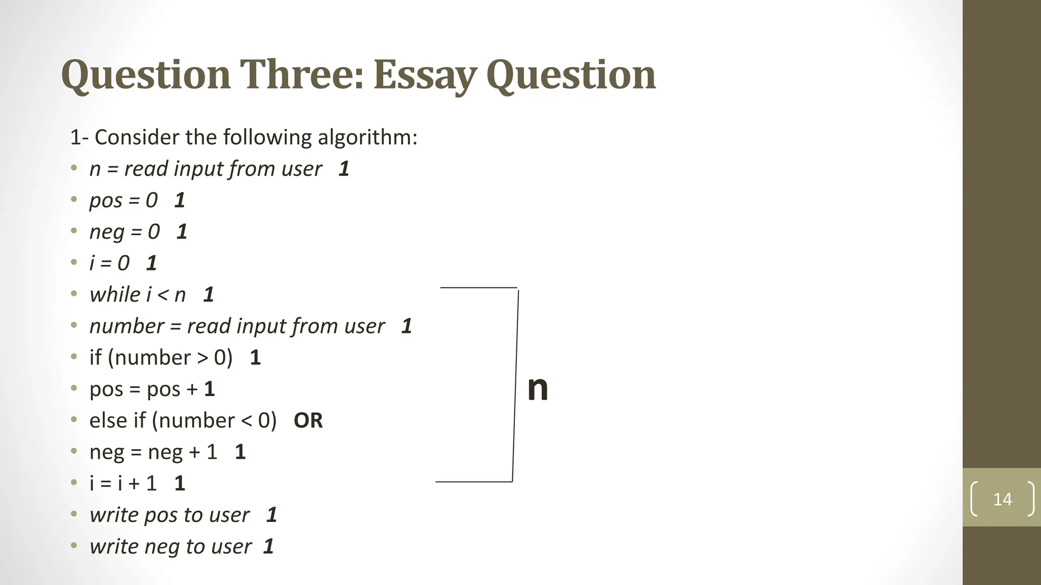 Question Three: Essay Question
1- Consider the following algorithm:
• n = read input from user 1
• pos = 0 1
• neg = 0 1
• i = 0 1
• while i < n 1
• number = read input from user 1
• if (number > 0) 1
• pos = pos + 1
• else if (number < 0) OR
• neg = neg + 1 1
• i = i + 1 1
• write pos to user 1
• write neg to user 1
14
n
 