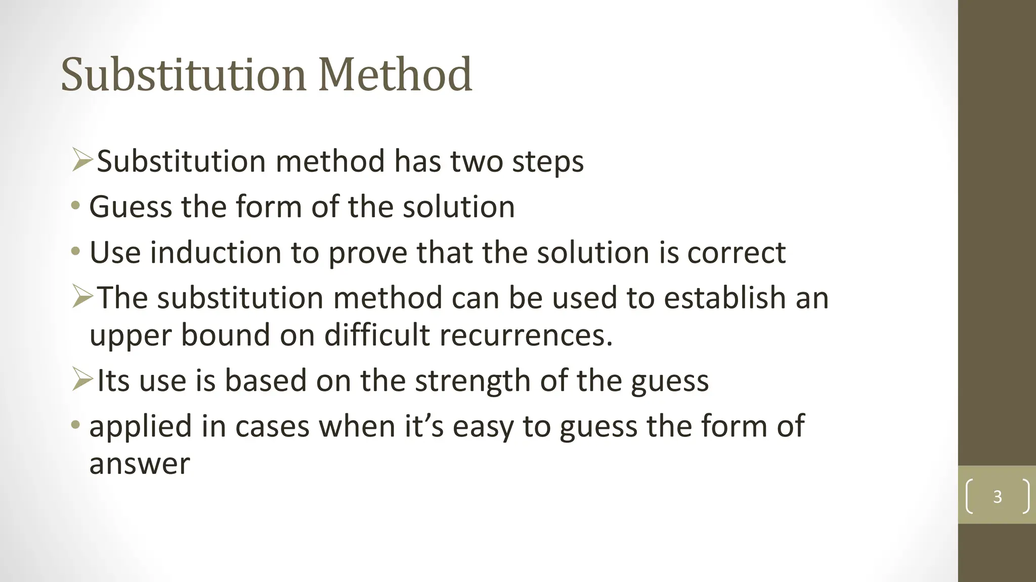 Substitution Method
Substitution method has two steps
• Guess the form of the solution
• Use induction to prove that the solution is correct
The substitution method can be used to establish an
upper bound on difficult recurrences.
Its use is based on the strength of the guess
• applied in cases when it’s easy to guess the form of
answer
3
 