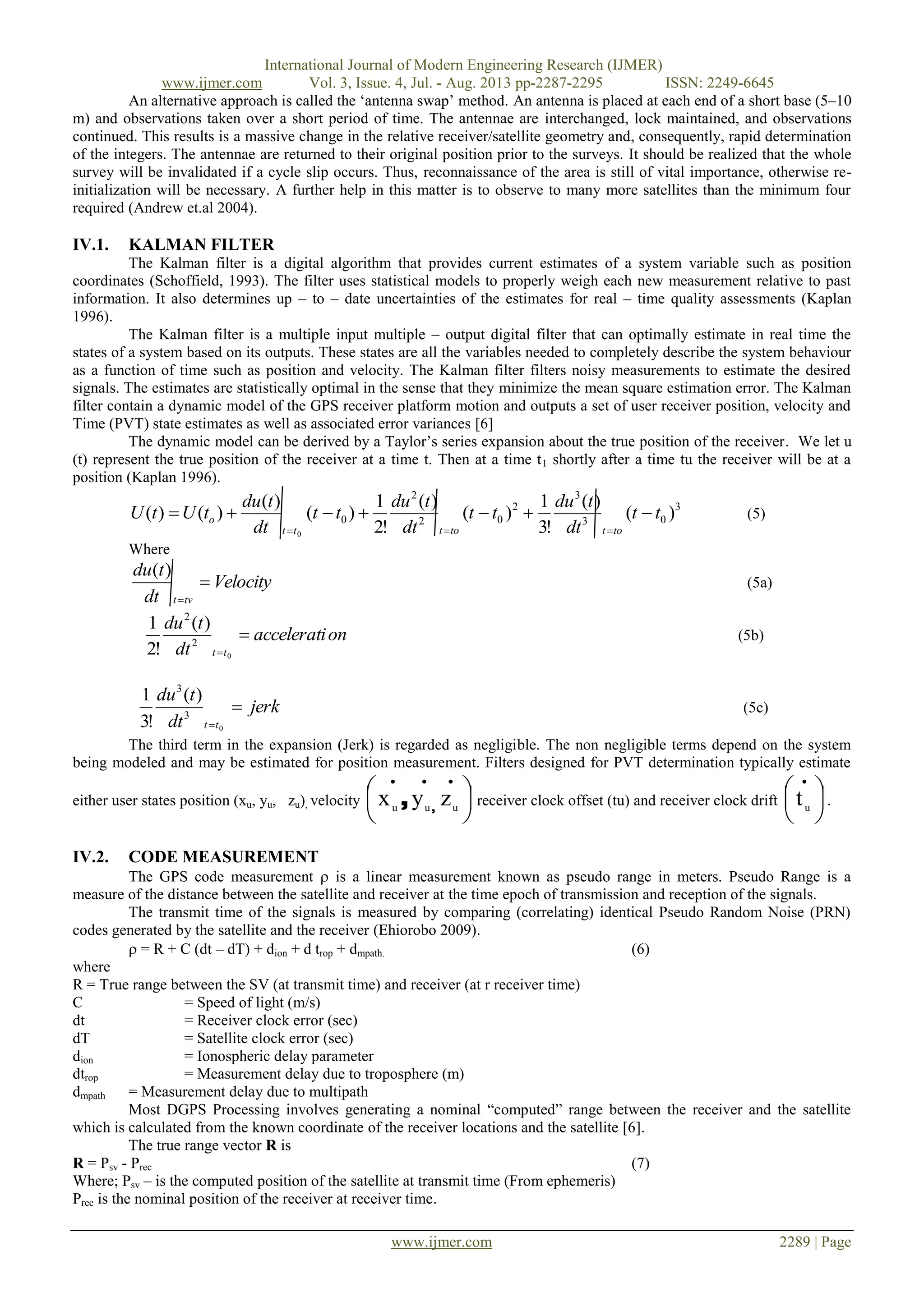 International Journal of Modern Engineering Research (IJMER)
www.ijmer.com Vol. 3, Issue. 4, Jul. - Aug. 2013 pp-2287-2295 ISSN: 2249-6645
www.ijmer.com 2289 | Page
An alternative approach is called the „antenna swap‟ method. An antenna is placed at each end of a short base (5–10
m) and observations taken over a short period of time. The antennae are interchanged, lock maintained, and observations
continued. This results is a massive change in the relative receiver/satellite geometry and, consequently, rapid determination
of the integers. The antennae are returned to their original position prior to the surveys. It should be realized that the whole
survey will be invalidated if a cycle slip occurs. Thus, reconnaissance of the area is still of vital importance, otherwise re-
initialization will be necessary. A further help in this matter is to observe to many more satellites than the minimum four
required (Andrew et.al 2004).
IV.1. KALMAN FILTER
The Kalman filter is a digital algorithm that provides current estimates of a system variable such as position
coordinates (Schoffield, 1993). The filter uses statistical models to properly weigh each new measurement relative to past
information. It also determines up – to – date uncertainties of the estimates for real – time quality assessments (Kaplan
1996).
The Kalman filter is a multiple input multiple – output digital filter that can optimally estimate in real time the
states of a system based on its outputs. These states are all the variables needed to completely describe the system behaviour
as a function of time such as position and velocity. The Kalman filter filters noisy measurements to estimate the desired
signals. The estimates are statistically optimal in the sense that they minimize the mean square estimation error. The Kalman
filter contain a dynamic model of the GPS receiver platform motion and outputs a set of user receiver position, velocity and
Time (PVT) state estimates as well as associated error variances [6]
The dynamic model can be derived by a Taylor‟s series expansion about the true position of the receiver. We let u
(t) represent the true position of the receiver at a time t. Then at a time t1 shortly after a time tu the receiver will be at a
position (Kaplan 1996).
3
03
3
2
02
2
0 )(
)(
!3
1
)(
)(
!2
1
)(
)(
)()(
0
tt
dt
tdu
tt
dt
tdu
tt
dt
tdu
tUtU
tottottt
o 

(5)
Where
Velocity
dt
tdu
tvt


)(
(5a)
onaccelerati
dt
tdu
tt

 0
2
2
)(
!2
1
(5b)
jerk
dt
tdu
tt

 0
3
3
)(
!3
1
(5c)
The third term in the expansion (Jerk) is regarded as negligible. The non negligible terms depend on the system
being modeled and may be estimated for position measurement. Filters designed for PVT determination typically estimate
either user states position (xu, yu, zu), velocity 



 
uuu
zyx ,
, receiver clock offset (tu) and receiver clock drift 



 
u
t .
IV.2. CODE MEASUREMENT
The GPS code measurement  is a linear measurement known as pseudo range in meters. Pseudo Range is a
measure of the distance between the satellite and receiver at the time epoch of transmission and reception of the signals.
The transmit time of the signals is measured by comparing (correlating) identical Pseudo Random Noise (PRN)
codes generated by the satellite and the receiver (Ehiorobo 2009).
 = R + C (dt – dT) + dion + d trop + dmpath. (6)
where
R = True range between the SV (at transmit time) and receiver (at r receiver time)
C = Speed of light (m/s)
dt = Receiver clock error (sec)
dT = Satellite clock error (sec)
dion = Ionospheric delay parameter
dtrop = Measurement delay due to troposphere (m)
dmpath = Measurement delay due to multipath
Most DGPS Processing involves generating a nominal “computed” range between the receiver and the satellite
which is calculated from the known coordinate of the receiver locations and the satellite [6].
The true range vector R is
R = Psv - Prec (7)
Where; Psv – is the computed position of the satellite at transmit time (From ephemeris)
Prec is the nominal position of the receiver at receiver time.
 