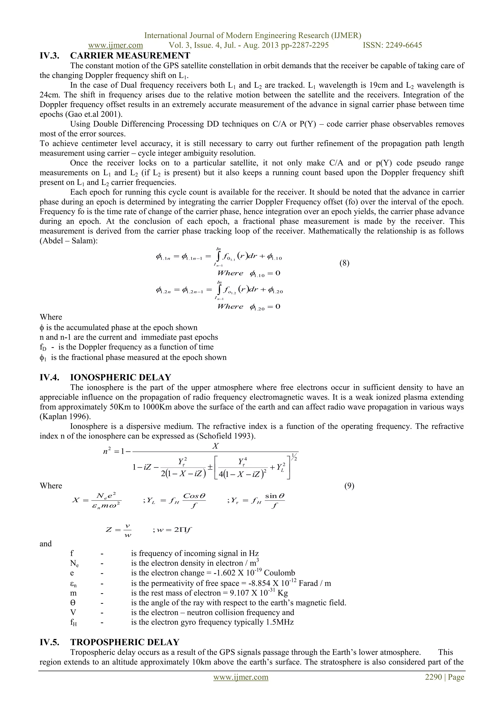 International Journal of Modern Engineering Research (IJMER)
www.ijmer.com Vol. 3, Issue. 4, Jul. - Aug. 2013 pp-2287-2295 ISSN: 2249-6645
www.ijmer.com 2290 | Page
IV.3. CARRIER MEASUREMENT
The constant motion of the GPS satellite constellation in orbit demands that the receiver be capable of taking care of
the changing Doppler frequency shift on L1.
In the case of Dual frequency receivers both L1 and L2 are tracked. L1 wavelength is 19cm and L2 wavelength is
24cm. The shift in frequency arises due to the relative motion between the satellite and the receivers. Integration of the
Doppler frequency offset results in an extremely accurate measurement of the advance in signal carrier phase between time
epochs (Gao et.al 2001).
Using Double Differencing Processing DD techniques on C/A or P(Y) – code carrier phase observables removes
most of the error sources.
To achieve centimeter level accuracy, it is still necessary to carry out further refinement of the propagation path length
measurement using carrier – cycle integer ambiguity resolution.
Once the receiver locks on to a particular satellite, it not only make C/A and or p(Y) code pseudo range
measurements on L1 and L2 (if L2 is present) but it also keeps a running count based upon the Doppler frequency shift
present on L1 and L2 carrier frequencies.
Each epoch for running this cycle count is available for the receiver. It should be noted that the advance in carrier
phase during an epoch is determined by integrating the carrier Doppler Frequency offset (fo) over the interval of the epoch.
Frequency fo is the time rate of change of the carrier phase, hence integration over an epoch yields, the carrier phase advance
during an epoch. At the conclusion of each epoch, a fractional phase measurement is made by the receiver. This
measurement is derived from the carrier phase tracking loop of the receiver. Mathematically the relationship is as follows
(Abdel – Salam):
 
 
0
0
20.1
20.112.12.1
10.1
10.1011.11.1
1
2.1
1
1.1














Where
drrf
Where
drrf
In
I
onn
In
I
nn
n
n (8)
Where
 is the accumulated phase at the epoch shown
n and n-1 are the current and immediate past epochs
fD - is the Doppler frequency as a function of time
1 is the fractional phase measured at the epoch shown
IV.4. IONOSPHERIC DELAY
The ionosphere is the part of the upper atmosphere where free electrons occur in sufficient density to have an
appreciable influence on the propagation of radio frequency electromagnetic waves. It is a weak ionized plasma extending
from approximately 50Km to 1000Km above the surface of the earth and can affect radio wave propagation in various ways
(Kaplan 1996).
Ionosphere is a dispersive medium. The refractive index is a function of the operating frequency. The refractive
index n of the ionosphere can be expressed as (Schofield 1993).
   
2
1
2
2
42
2
1412
1
1












LY
iZX
Y
iZX
Y
iZ
X
n

Where (9)
fw
w
v
Z
f
fY
f
Cos
fY
m
eN
X HHL
n
e


2;
sin
;;2
2

 
and
f - is frequency of incoming signal in Hz
Ne - is the electron density in electron / m3
e - is the electron change = -1.602 X 10-19
Coulomb
n - is the permeativity of free space = -8.854 X 10-12
Farad / m
m - is the rest mass of electron = 9.107 X 10-31
Kg
Ө - is the angle of the ray with respect to the earth‟s magnetic field.
V - is the electron – neutron collision frequency and
fH - is the electron gyro frequency typically 1.5MHz
IV.5. TROPOSPHERIC DELAY
Tropospheric delay occurs as a result of the GPS signals passage through the Earth‟s lower atmosphere. This
region extends to an altitude approximately 10km above the earth‟s surface. The stratosphere is also considered part of the
 