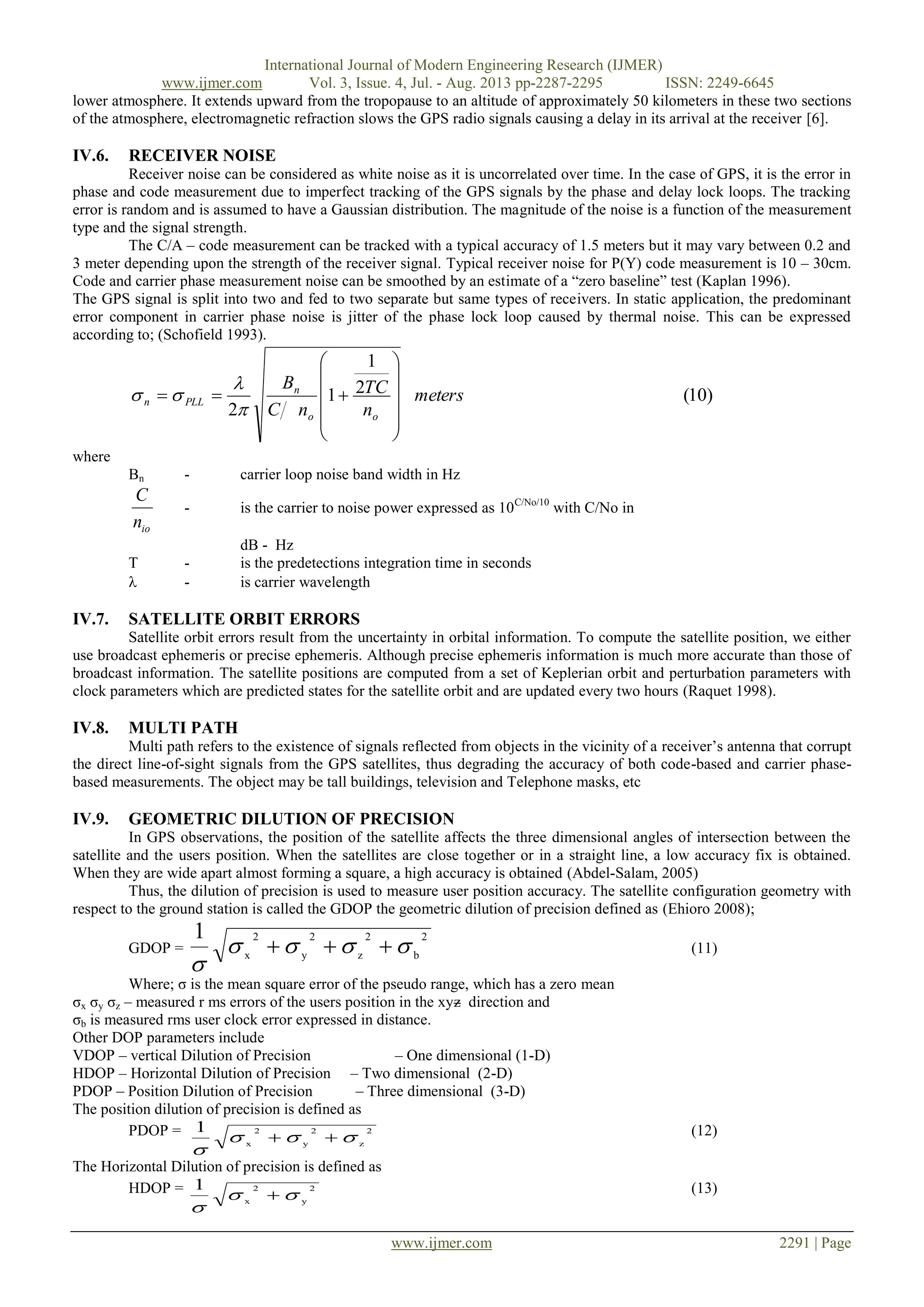 International Journal of Modern Engineering Research (IJMER)
www.ijmer.com Vol. 3, Issue. 4, Jul. - Aug. 2013 pp-2287-2295 ISSN: 2249-6645
www.ijmer.com 2291 | Page
lower atmosphere. It extends upward from the tropopause to an altitude of approximately 50 kilometers in these two sections
of the atmosphere, electromagnetic refraction slows the GPS radio signals causing a delay in its arrival at the receiver [6].
IV.6. RECEIVER NOISE
Receiver noise can be considered as white noise as it is uncorrelated over time. In the case of GPS, it is the error in
phase and code measurement due to imperfect tracking of the GPS signals by the phase and delay lock loops. The tracking
error is random and is assumed to have a Gaussian distribution. The magnitude of the noise is a function of the measurement
type and the signal strength.
The C/A – code measurement can be tracked with a typical accuracy of 1.5 meters but it may vary between 0.2 and
3 meter depending upon the strength of the receiver signal. Typical receiver noise for P(Y) code measurement is 10 – 30cm.
Code and carrier phase measurement noise can be smoothed by an estimate of a “zero baseline” test (Kaplan 1996).
The GPS signal is split into two and fed to two separate but same types of receivers. In static application, the predominant
error component in carrier phase noise is jitter of the phase lock loop caused by thermal noise. This can be expressed
according to; (Schofield 1993).
)10(2
1
1
2
meters
n
TC
nC
B
oo
n
PLLn
















where
Bn - carrier loop noise band width in Hz
ion
C
- is the carrier to noise power expressed as 10C/No/10
with C/No in
dB - Hz
T - is the predetections integration time in seconds
 - is carrier wavelength
IV.7. SATELLITE ORBIT ERRORS
Satellite orbit errors result from the uncertainty in orbital information. To compute the satellite position, we either
use broadcast ephemeris or precise ephemeris. Although precise ephemeris information is much more accurate than those of
broadcast information. The satellite positions are computed from a set of Keplerian orbit and perturbation parameters with
clock parameters which are predicted states for the satellite orbit and are updated every two hours (Raquet 1998).
IV.8. MULTI PATH
Multi path refers to the existence of signals reflected from objects in the vicinity of a receiver‟s antenna that corrupt
the direct line-of-sight signals from the GPS satellites, thus degrading the accuracy of both code-based and carrier phase-
based measurements. The object may be tall buildings, television and Telephone masks, etc
IV.9. GEOMETRIC DILUTION OF PRECISION
In GPS observations, the position of the satellite affects the three dimensional angles of intersection between the
satellite and the users position. When the satellites are close together or in a straight line, a low accuracy fix is obtained.
When they are wide apart almost forming a square, a high accuracy is obtained (Abdel-Salam, 2005)
Thus, the dilution of precision is used to measure user position accuracy. The satellite configuration geometry with
respect to the ground station is called the GDOP the geometric dilution of precision defined as (Ehioro 2008);
GDOP =
2
b
2
z
2
y
2
x
1


 (11)
Where; σ is the mean square error of the pseudo range, which has a zero mean
σx σy σz – measured r ms errors of the users position in the xyz direction and
σb is measured rms user clock error expressed in distance.
Other DOP parameters include
VDOP – vertical Dilution of Precision – One dimensional (1-D)
HDOP – Horizontal Dilution of Precision – Two dimensional (2-D)
PDOP – Position Dilution of Precision – Three dimensional (3-D)
The position dilution of precision is defined as
PDOP = 2
z
2
y
2
x
1


 (12)
The Horizontal Dilution of precision is defined as
HDOP = 2
y
2
x
1


 (13)
 