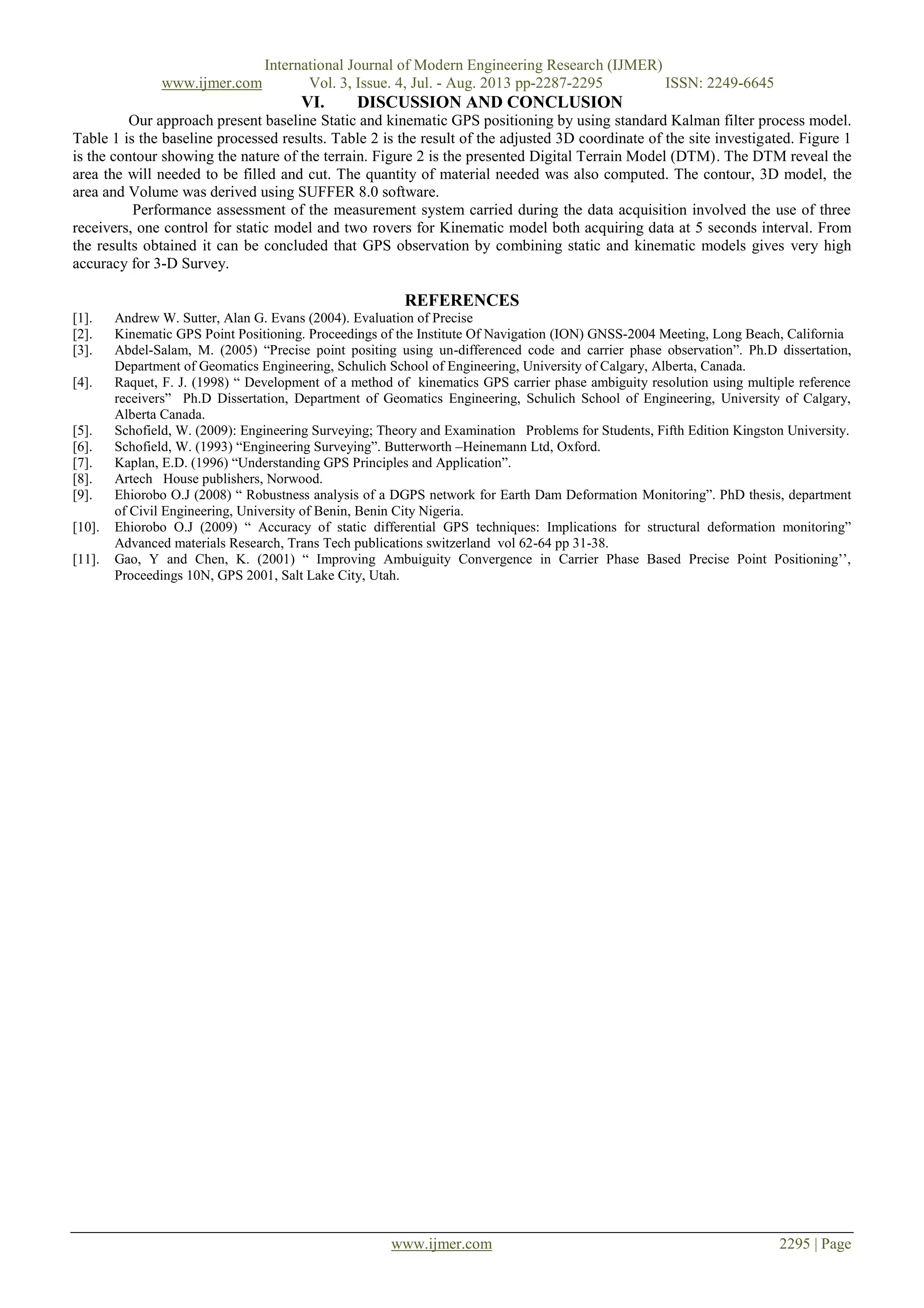 International Journal of Modern Engineering Research (IJMER)
www.ijmer.com Vol. 3, Issue. 4, Jul. - Aug. 2013 pp-2287-2295 ISSN: 2249-6645
www.ijmer.com 2295 | Page
VI. DISCUSSION AND CONCLUSION
Our approach present baseline Static and kinematic GPS positioning by using standard Kalman filter process model.
Table 1 is the baseline processed results. Table 2 is the result of the adjusted 3D coordinate of the site investigated. Figure 1
is the contour showing the nature of the terrain. Figure 2 is the presented Digital Terrain Model (DTM). The DTM reveal the
area the will needed to be filled and cut. The quantity of material needed was also computed. The contour, 3D model, the
area and Volume was derived using SUFFER 8.0 software.
Performance assessment of the measurement system carried during the data acquisition involved the use of three
receivers, one control for static model and two rovers for Kinematic model both acquiring data at 5 seconds interval. From
the results obtained it can be concluded that GPS observation by combining static and kinematic models gives very high
accuracy for 3-D Survey.
REFERENCES
[1]. Andrew W. Sutter, Alan G. Evans (2004). Evaluation of Precise
[2]. Kinematic GPS Point Positioning. Proceedings of the Institute Of Navigation (ION) GNSS-2004 Meeting, Long Beach, California
[3]. Abdel-Salam, M. (2005) “Precise point positing using un-differenced code and carrier phase observation”. Ph.D dissertation,
Department of Geomatics Engineering, Schulich School of Engineering, University of Calgary, Alberta, Canada.
[4]. Raquet, F. J. (1998) “ Development of a method of kinematics GPS carrier phase ambiguity resolution using multiple reference
receivers” Ph.D Dissertation, Department of Geomatics Engineering, Schulich School of Engineering, University of Calgary,
Alberta Canada.
[5]. Schofield, W. (2009): Engineering Surveying; Theory and Examination Problems for Students, Fifth Edition Kingston University.
[6]. Schofield, W. (1993) “Engineering Surveying”. Butterworth –Heinemann Ltd, Oxford.
[7]. Kaplan, E.D. (1996) “Understanding GPS Principles and Application”.
[8]. Artech House publishers, Norwood.
[9]. Ehiorobo O.J (2008) “ Robustness analysis of a DGPS network for Earth Dam Deformation Monitoring”. PhD thesis, department
of Civil Engineering, University of Benin, Benin City Nigeria.
[10]. Ehiorobo O.J (2009) “ Accuracy of static differential GPS techniques: Implications for structural deformation monitoring”
Advanced materials Research, Trans Tech publications switzerland vol 62-64 pp 31-38.
[11]. Gao, Y and Chen, K. (2001) “ Improving Ambuiguity Convergence in Carrier Phase Based Precise Point Positioning‟‟,
Proceedings 10N, GPS 2001, Salt Lake City, Utah.
 