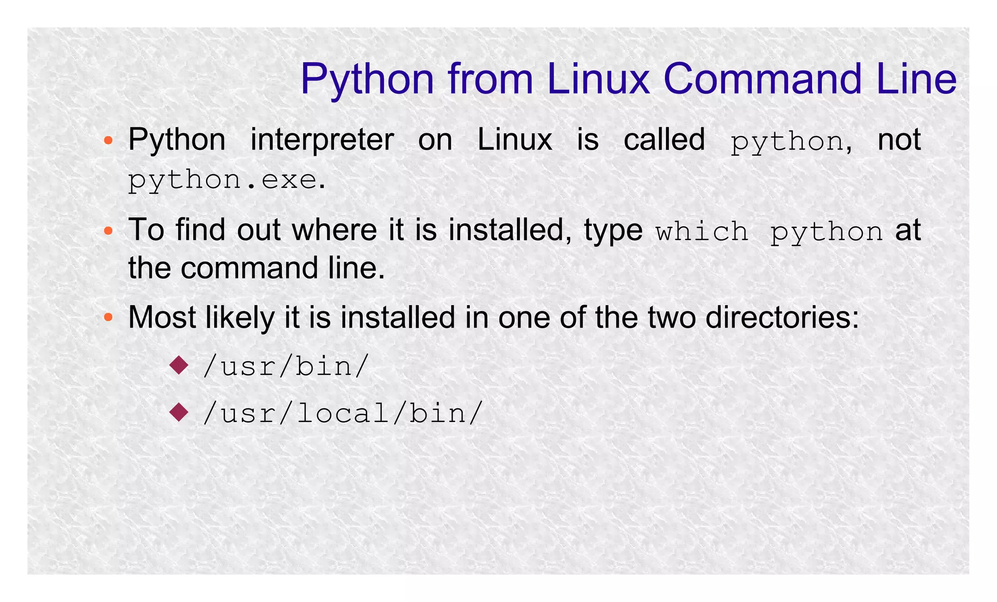 Python from Linux Command Line
●

●

●

Python interpreter on Linux is called python, not
python.exe.
To find out where it is installed, type which python at
the command line.
Most likely it is installed in one of the two directories:
 /usr/bin/
 /usr/local/bin/

 