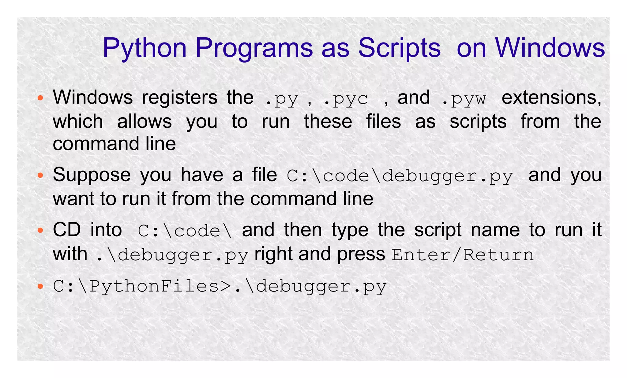 Python Programs as Scripts on Windows
●

●

●

●

Windows registers the .py , .pyc , and .pyw extensions,
which allows you to run these files as scripts from the
command line
Suppose you have a file C:codedebugger.py and you
want to run it from the command line
CD into C:code and then type the script name to run it
with .debugger.py right and press Enter/Return
C:PythonFiles>.debugger.py

 