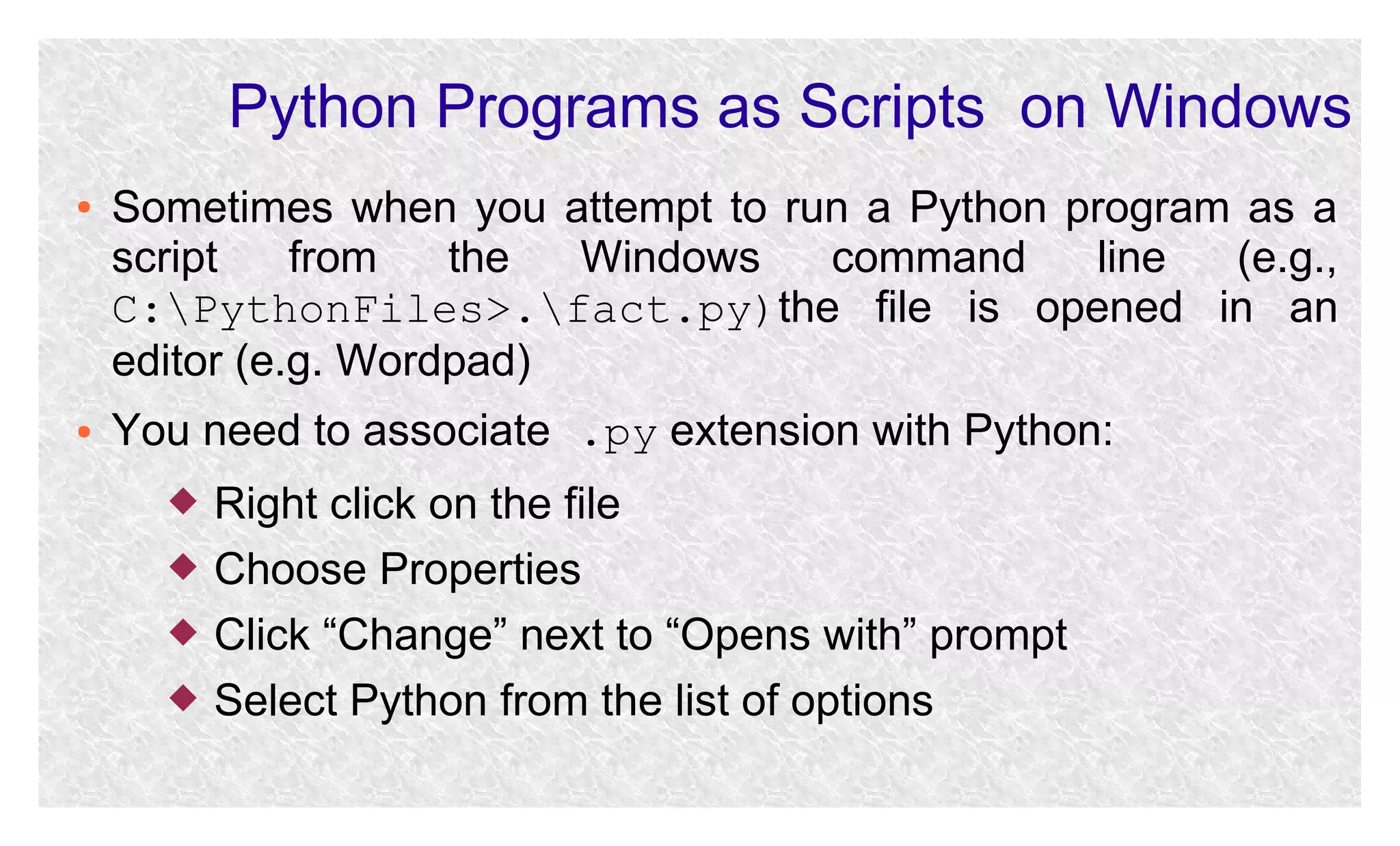 Python Programs as Scripts on Windows
●

●

Sometimes when you attempt to run a Python program as a
script
from
the
Windows
command
line
(e.g.,
C:PythonFiles>.fact.py)the file is opened in an
editor (e.g. Wordpad)
You need to associate .py extension with Python:





Right click on the file
Choose Properties
Click “Change” next to “Opens with” prompt
Select Python from the list of options

 