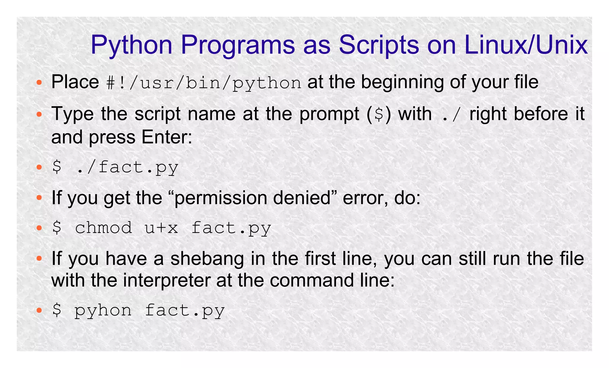 Python Programs as Scripts on Linux/Unix
●

●

●
●
●
●

●

Place #!/usr/bin/python at the beginning of your file
Type the script name at the prompt ($) with ./ right before it
and press Enter:
$ ./fact.py
If you get the “permission denied” error, do:
$ chmod u+x fact.py
If you have a shebang in the first line, you can still run the file
with the interpreter at the command line:
$ pyhon fact.py

 