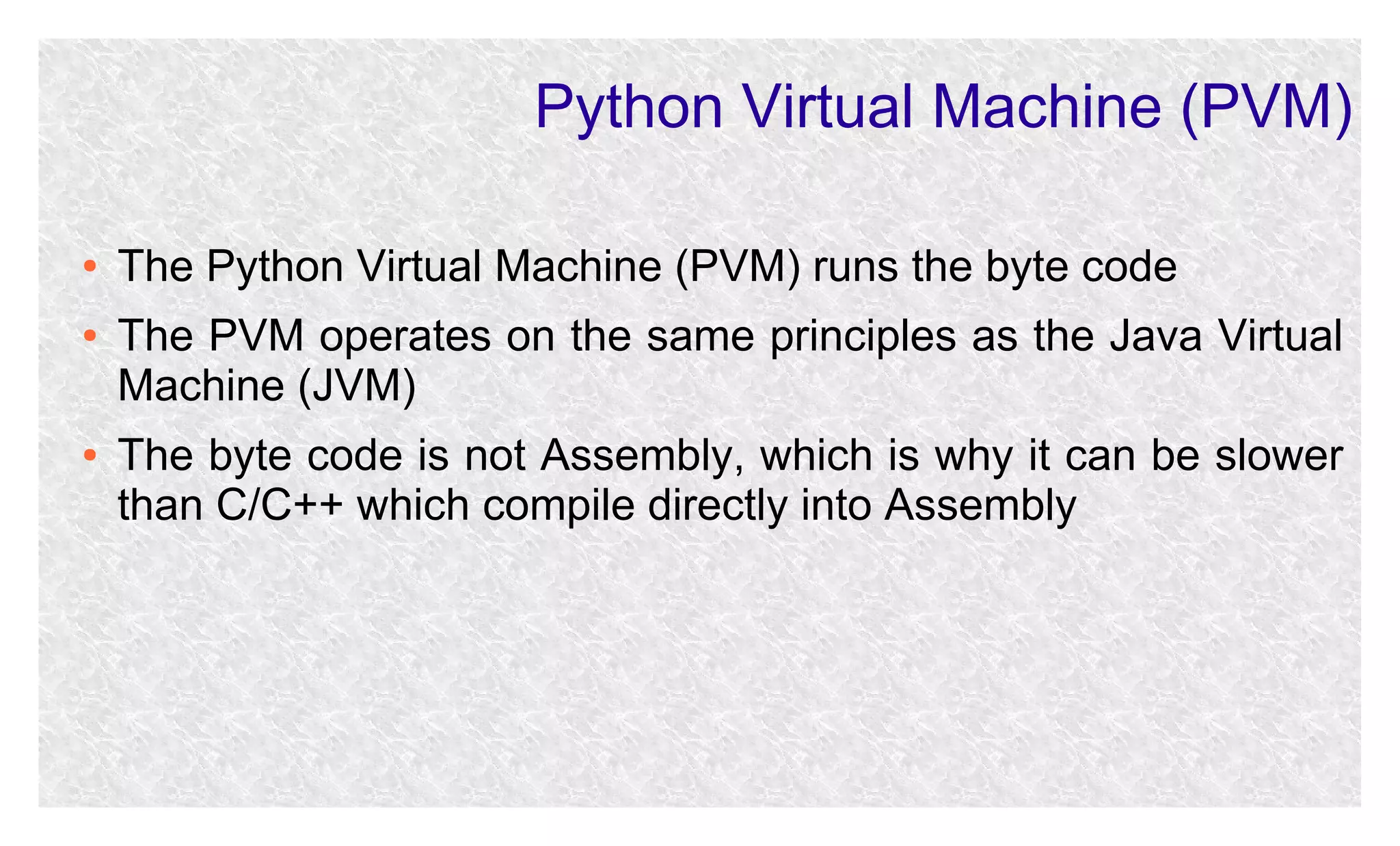 Python Virtual Machine (PVM)
●
●

●

The Python Virtual Machine (PVM) runs the byte code
The PVM operates on the same principles as the Java Virtual
Machine (JVM)
The byte code is not Assembly, which is why it can be slower
than C/C++ which compile directly into Assembly

 