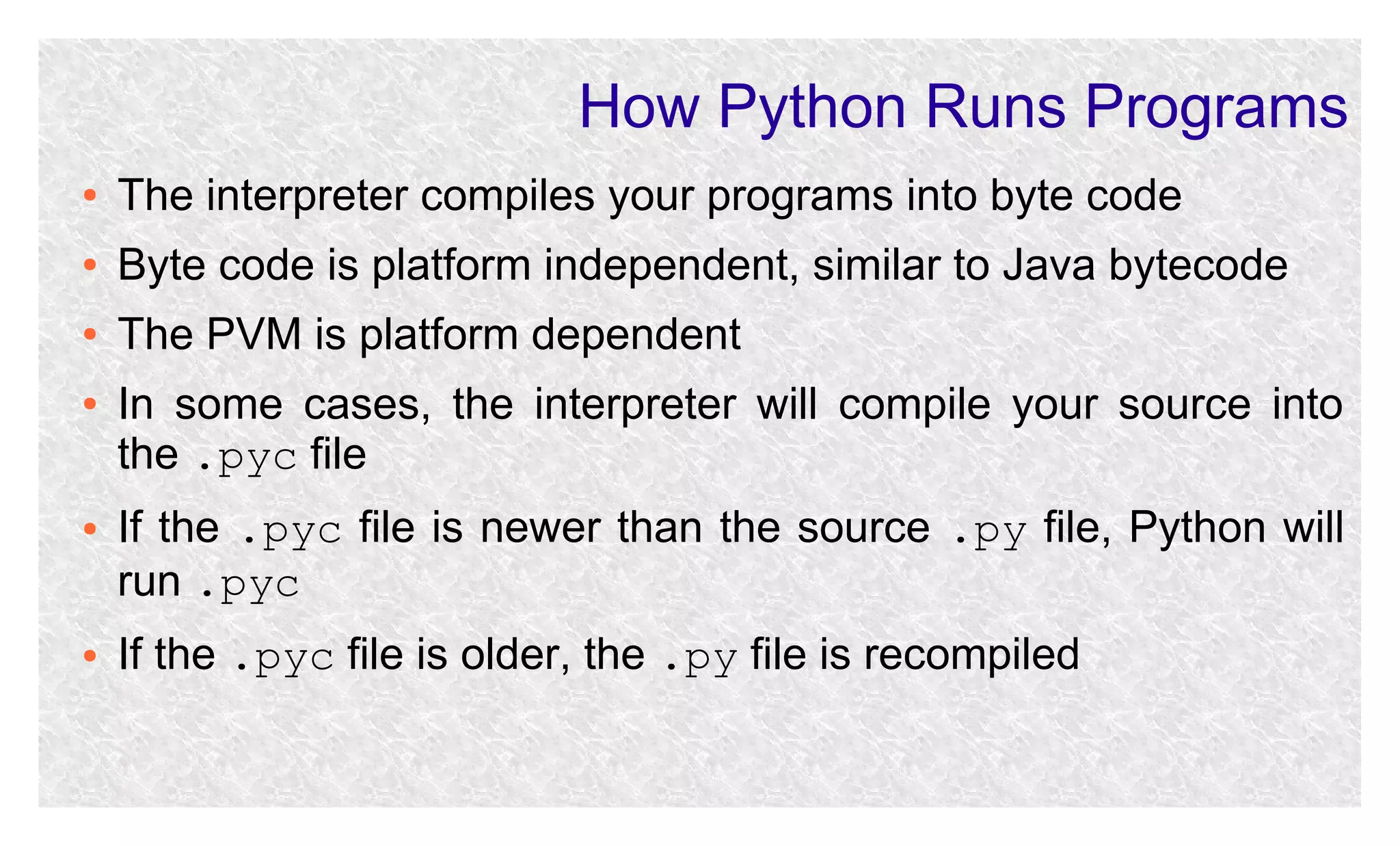 How Python Runs Programs
●

The interpreter compiles your programs into byte code

●

Byte code is platform independent, similar to Java bytecode

●

The PVM is platform dependent

●

●

●

In some cases, the interpreter will compile your source into
the .pyc file
If the .pyc file is newer than the source .py file, Python will
run .pyc
If the .pyc file is older, the .py file is recompiled

 