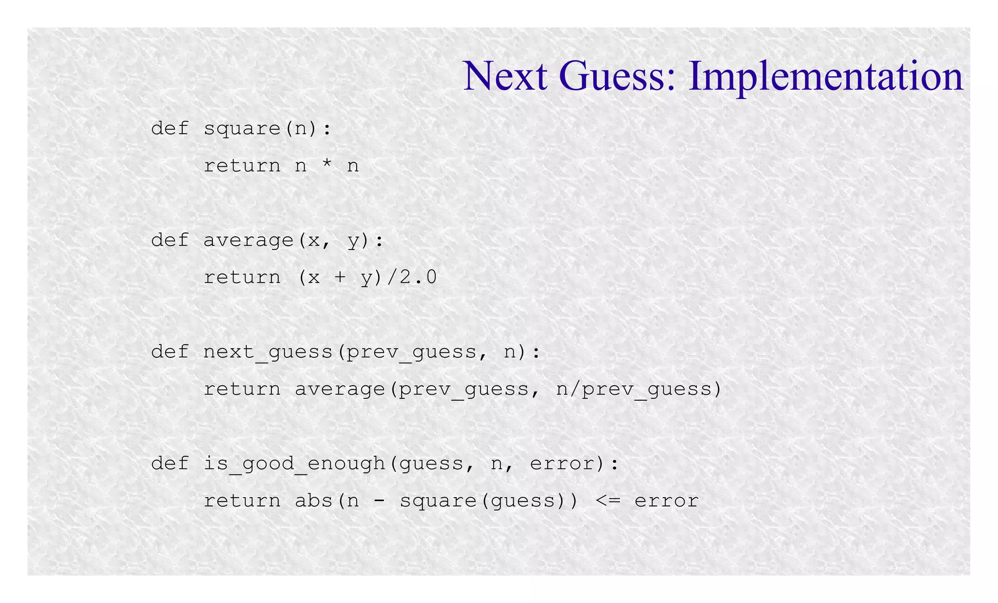 Next Guess: Implementation
def square(n):
return n * n
def average(x, y):
return (x + y)/2.0
def next_guess(prev_guess, n):
return average(prev_guess, n/prev_guess)
def is_good_enough(guess, n, error):
return abs(n - square(guess)) <= error

 