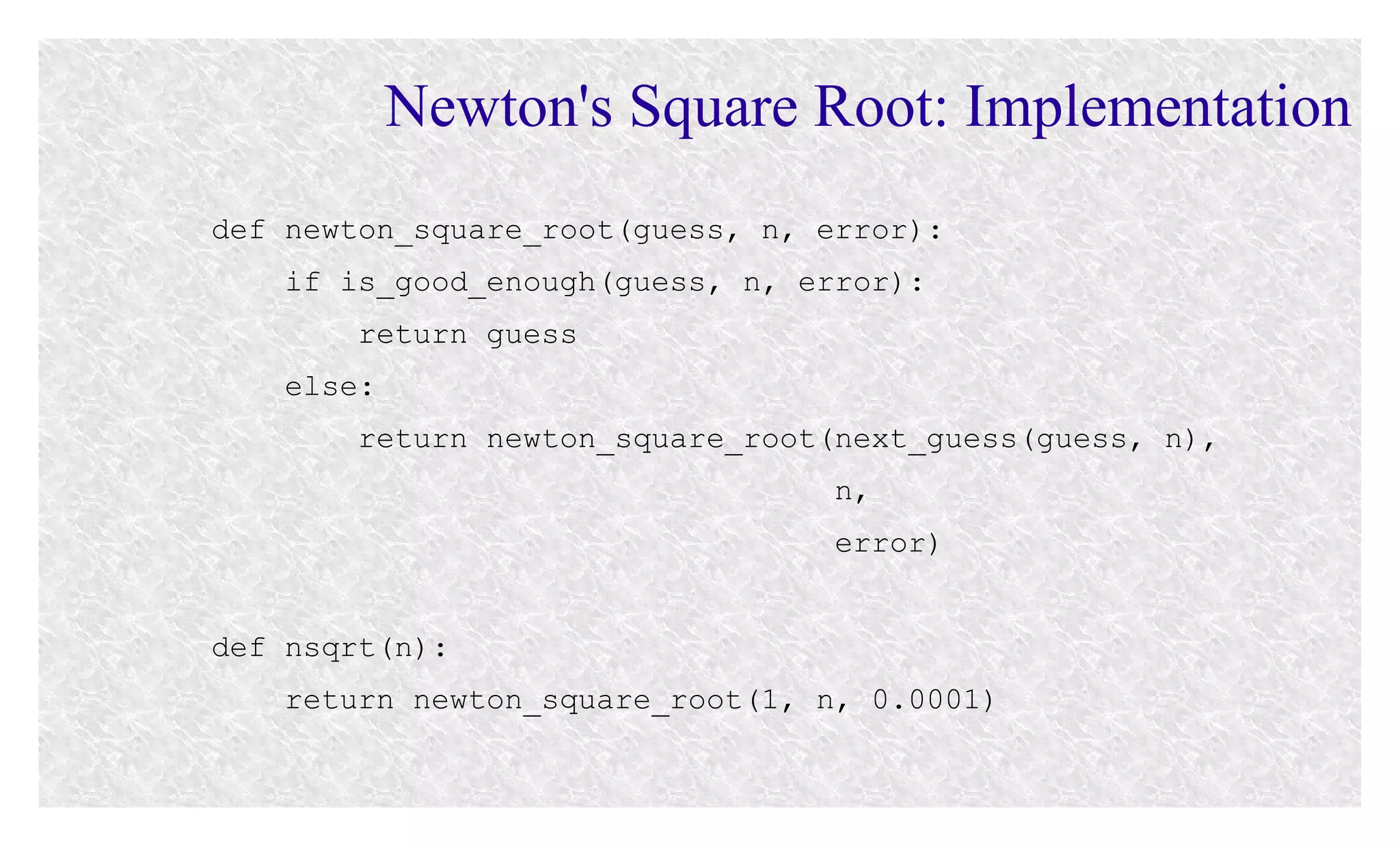 Newton's Square Root: Implementation
def newton_square_root(guess, n, error):
if is_good_enough(guess, n, error):
return guess
else:
return newton_square_root(next_guess(guess, n),
n,
error)
def nsqrt(n):
return newton_square_root(1, n, 0.0001)

 