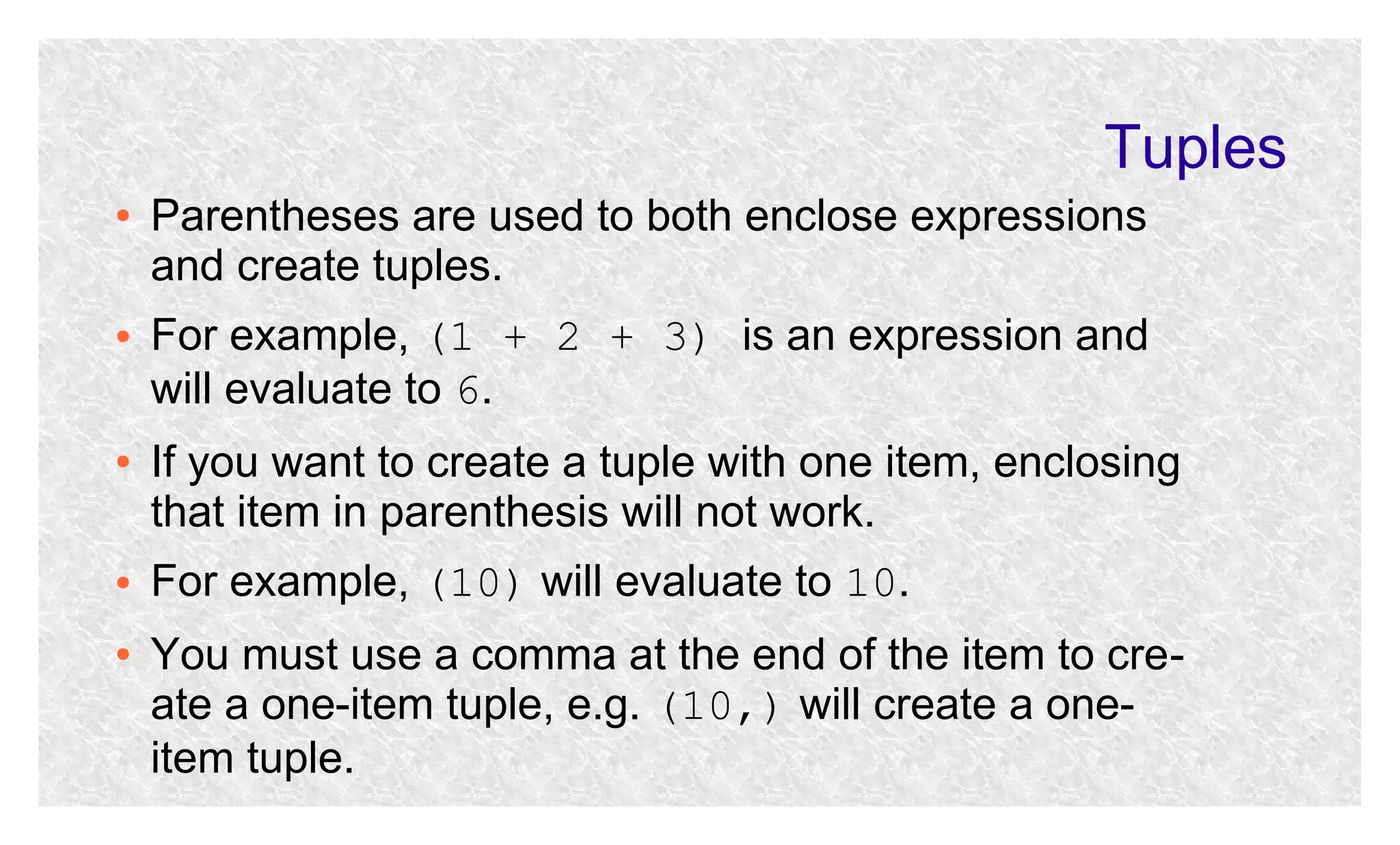 Tuples
●

●

●

●

●

Parentheses are used to both enclose expressions
and create tuples.
For example, (1 + 2 + 3) is an expression and
will evaluate to 6.
If you want to create a tuple with one item, enclosing
that item in parenthesis will not work.
For example, (10) will evaluate to 10.
You must use a comma at the end of the item to create a one-item tuple, e.g. (10,) will create a oneitem tuple.

 