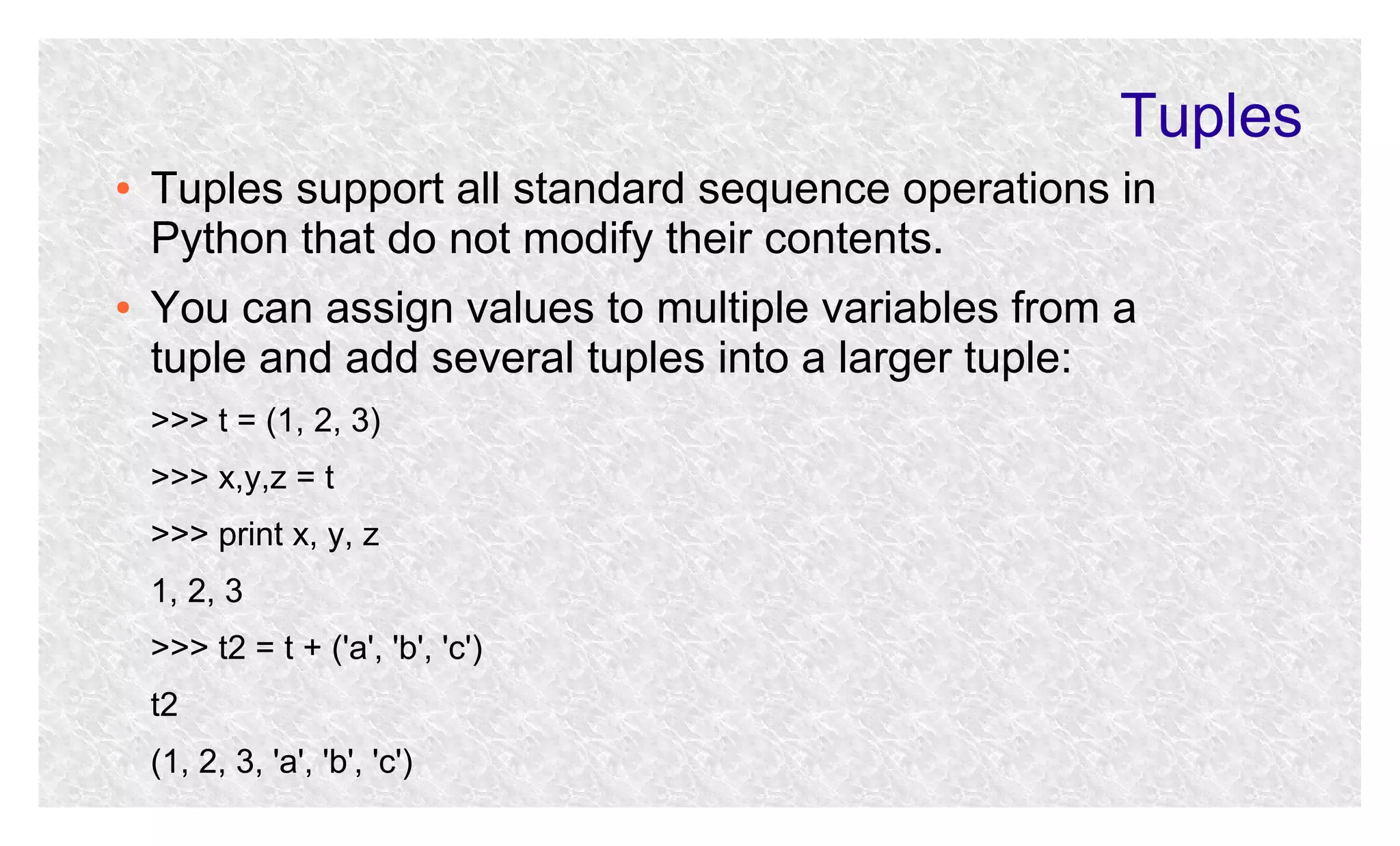 Tuples
●

●

Tuples support all standard sequence operations in
Python that do not modify their contents.
You can assign values to multiple variables from a
tuple and add several tuples into a larger tuple:
>>> t = (1, 2, 3)
>>> x,y,z = t
>>> print x, y, z
1, 2, 3
>>> t2 = t + ('a', 'b', 'c')
t2
(1, 2, 3, 'a', 'b', 'c')

 