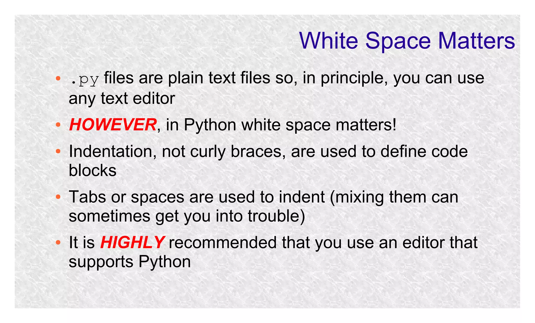 White Space Matters
●

●
●

●

●

.py files are plain text files so, in principle, you can use
any text editor
HOWEVER, in Python white space matters!
Indentation, not curly braces, are used to define code
blocks
Tabs or spaces are used to indent (mixing them can
sometimes get you into trouble)
It is HIGHLY recommended that you use an editor that
supports Python

 