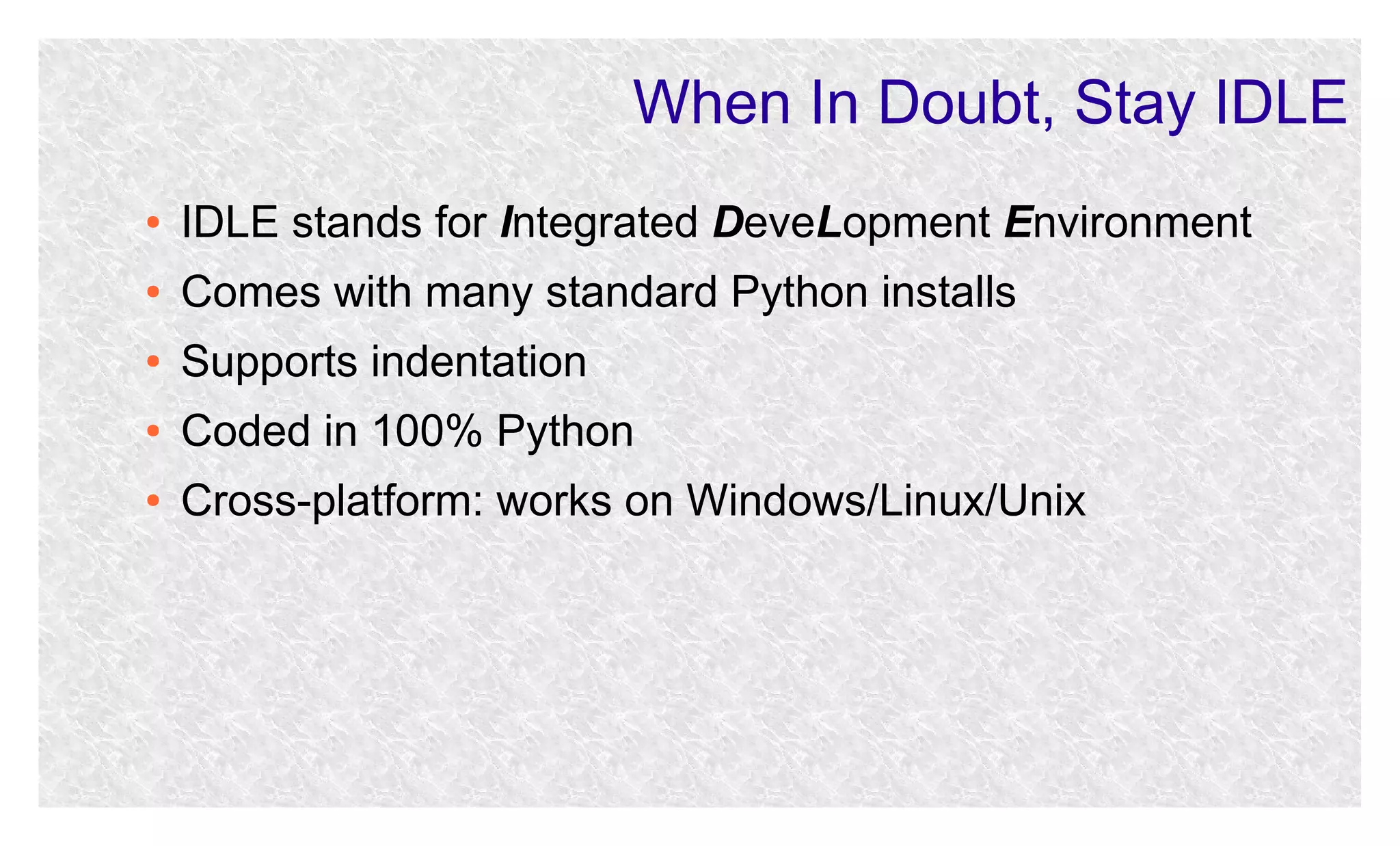 When In Doubt, Stay IDLE
●

IDLE stands for Integrated DeveLopment Environment

●

Comes with many standard Python installs

●

Supports indentation

●

Coded in 100% Python

●

Cross-platform: works on Windows/Linux/Unix

 