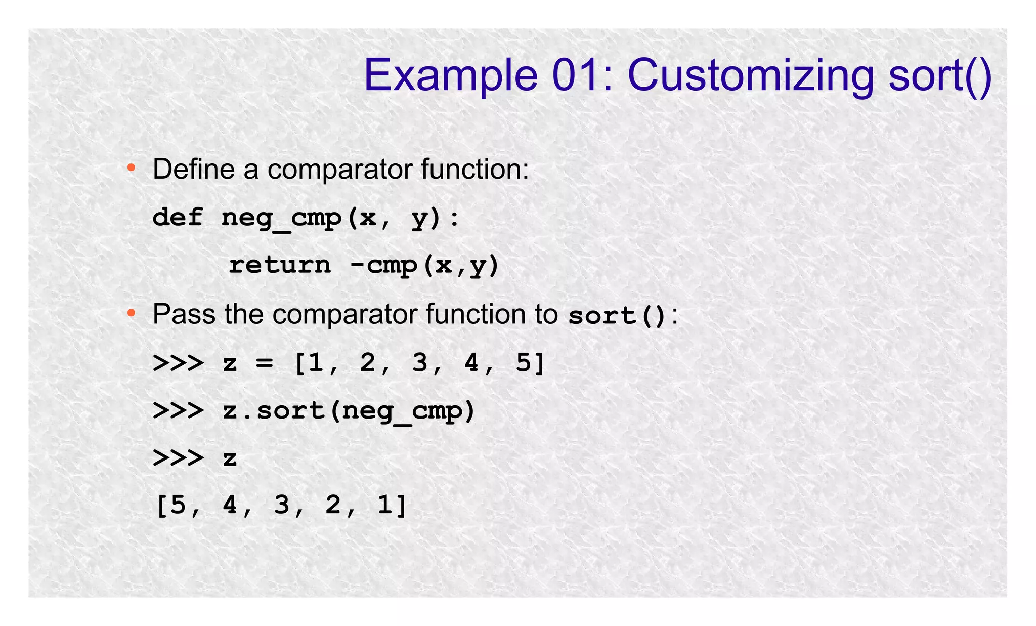 Example 01: Customizing sort()
●

Define a comparator function:
def neg_cmp(x, y):
return -cmp(x,y)

●

Pass the comparator function to sort():
>>> z = [1, 2, 3, 4, 5]
>>> z.sort(neg_cmp)
>>> z
[5, 4, 3, 2, 1]

 