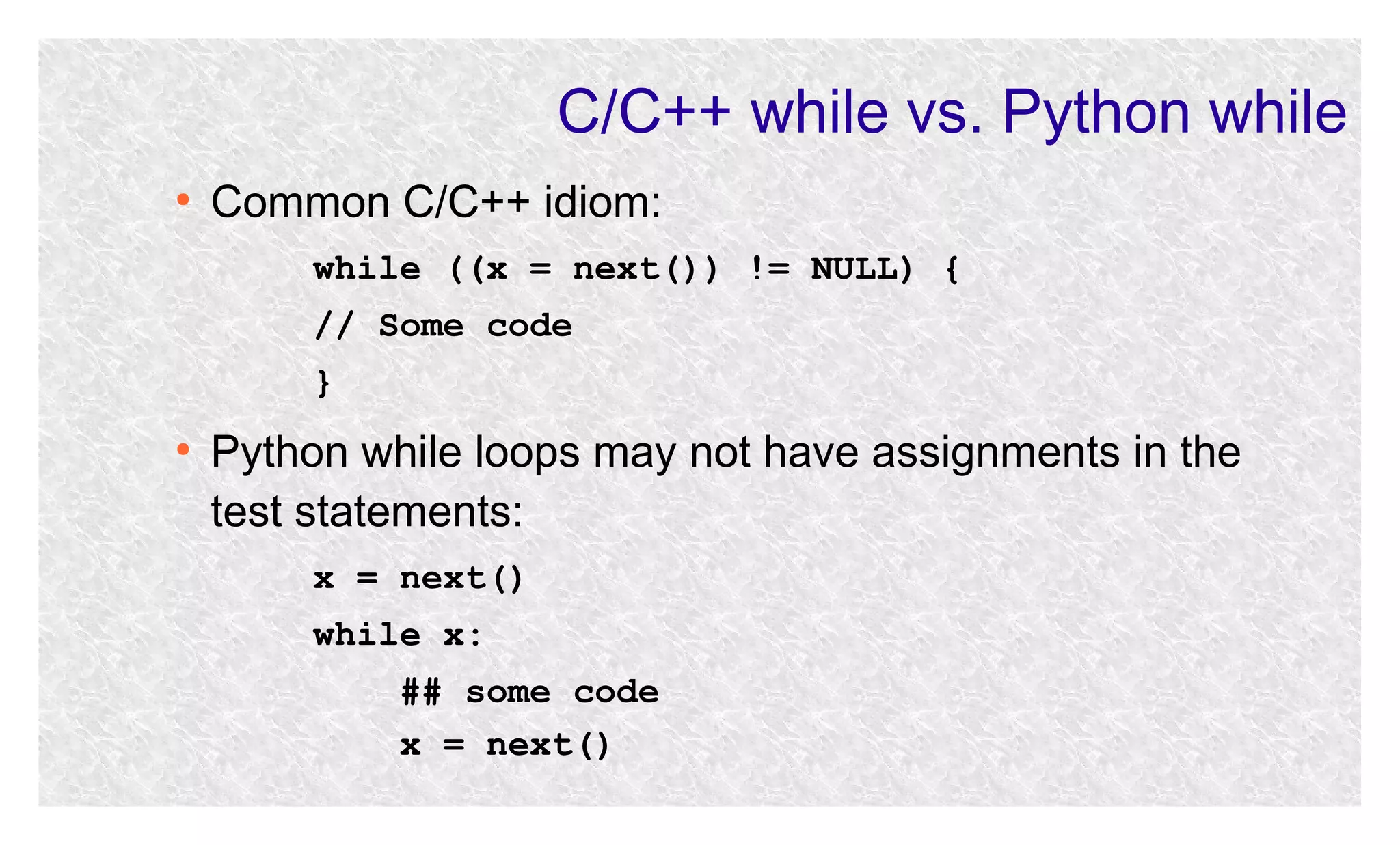 C/C++ while vs. Python while
●

Common C/C++ idiom:
while ((x = next()) != NULL) {
// Some code
}

●

Python while loops may not have assignments in the
test statements:
x = next()
while x:
## some code
x = next()

 