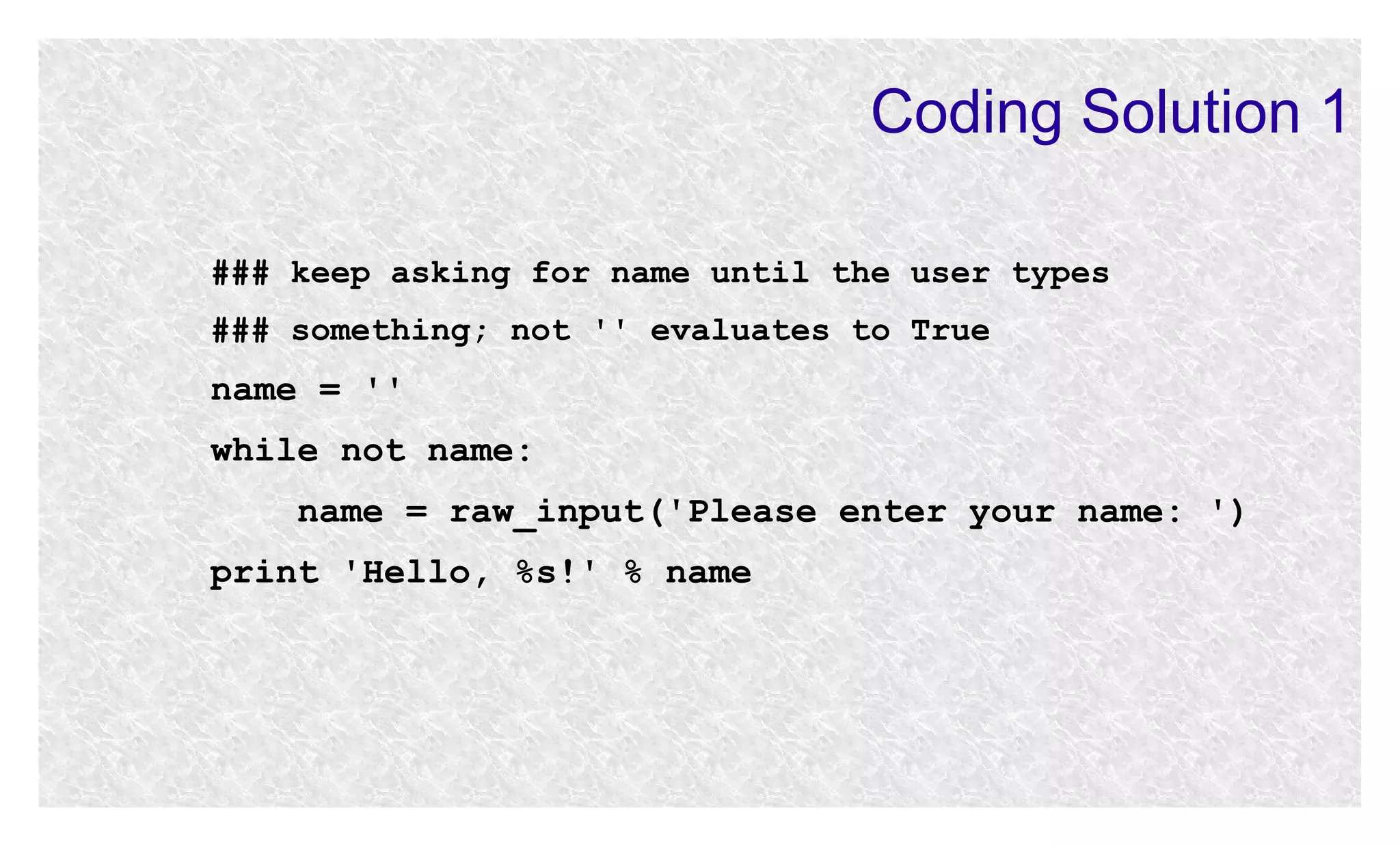 Coding Solution 1
### keep asking for name until the user types
### something; not '' evaluates to True

name = ''
while not name:
name = raw_input('Please enter your name: ')
print 'Hello, %s!' % name

 
