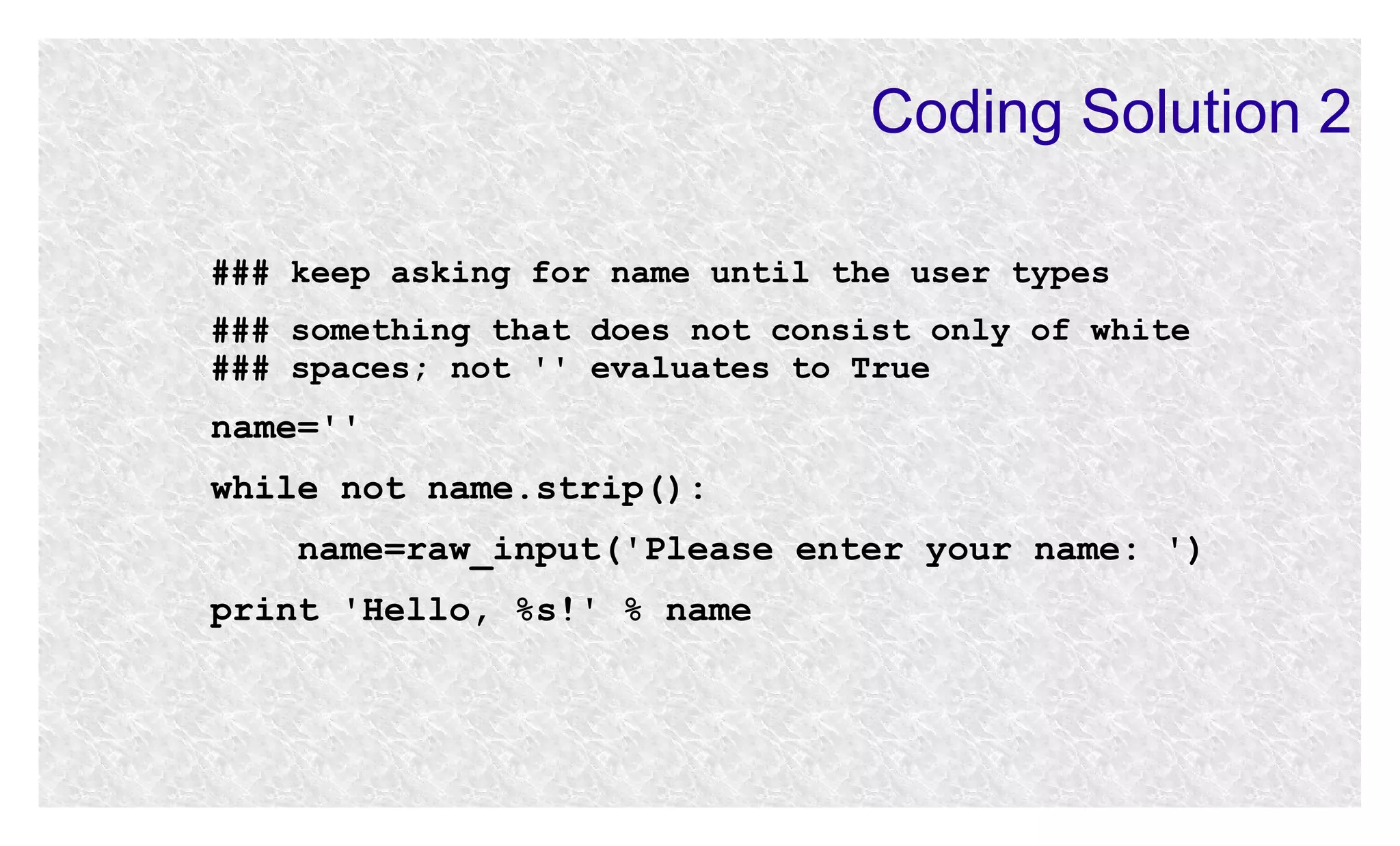 Coding Solution 2
### keep asking for name until the user types
### something that does not consist only of white
### spaces; not '' evaluates to True

name=''
while not name.strip():
name=raw_input('Please enter your name: ')
print 'Hello, %s!' % name

 