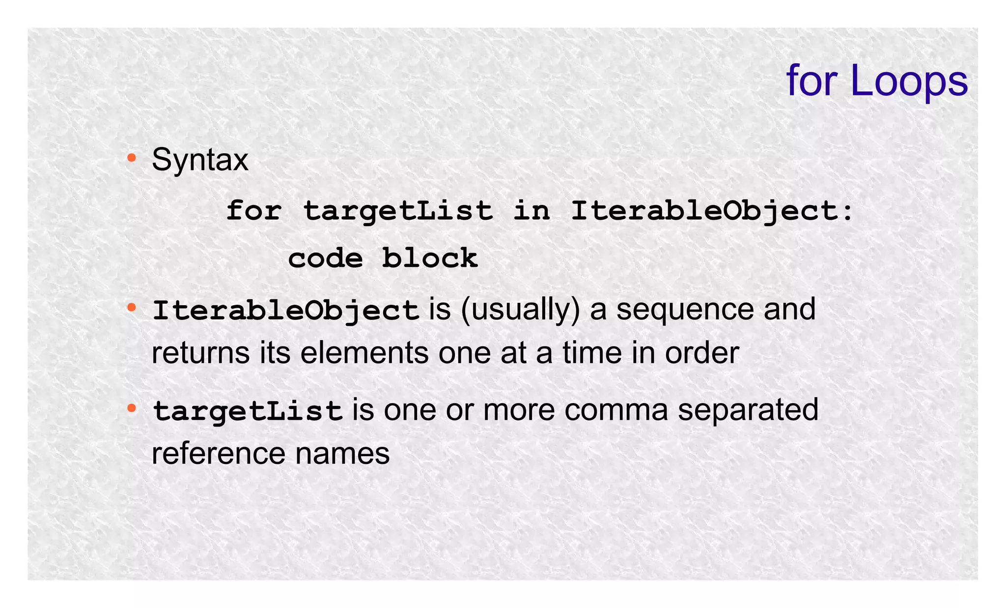 for Loops
●

Syntax
for targetList in IterableObject:
code block

●

●

IterableObject is (usually) a sequence and
returns its elements one at a time in order
targetList is one or more comma separated
reference names

 