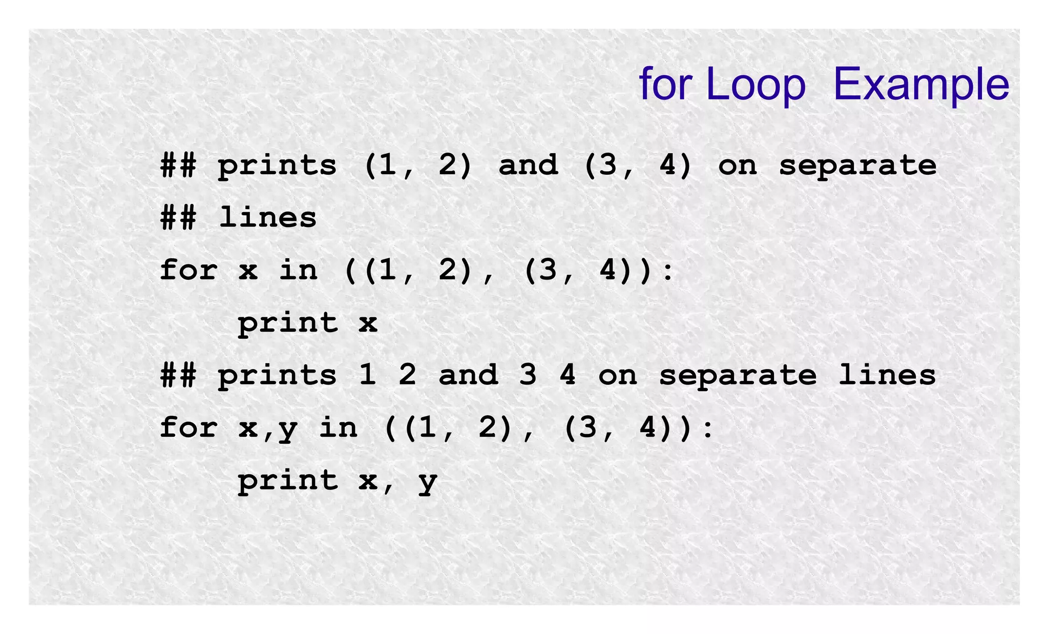 for Loop Example
## prints (1, 2) and (3, 4) on separate
## lines
for x in ((1, 2), (3, 4)):
print x
## prints 1 2 and 3 4 on separate lines
for x,y in ((1, 2), (3, 4)):
print x, y

 