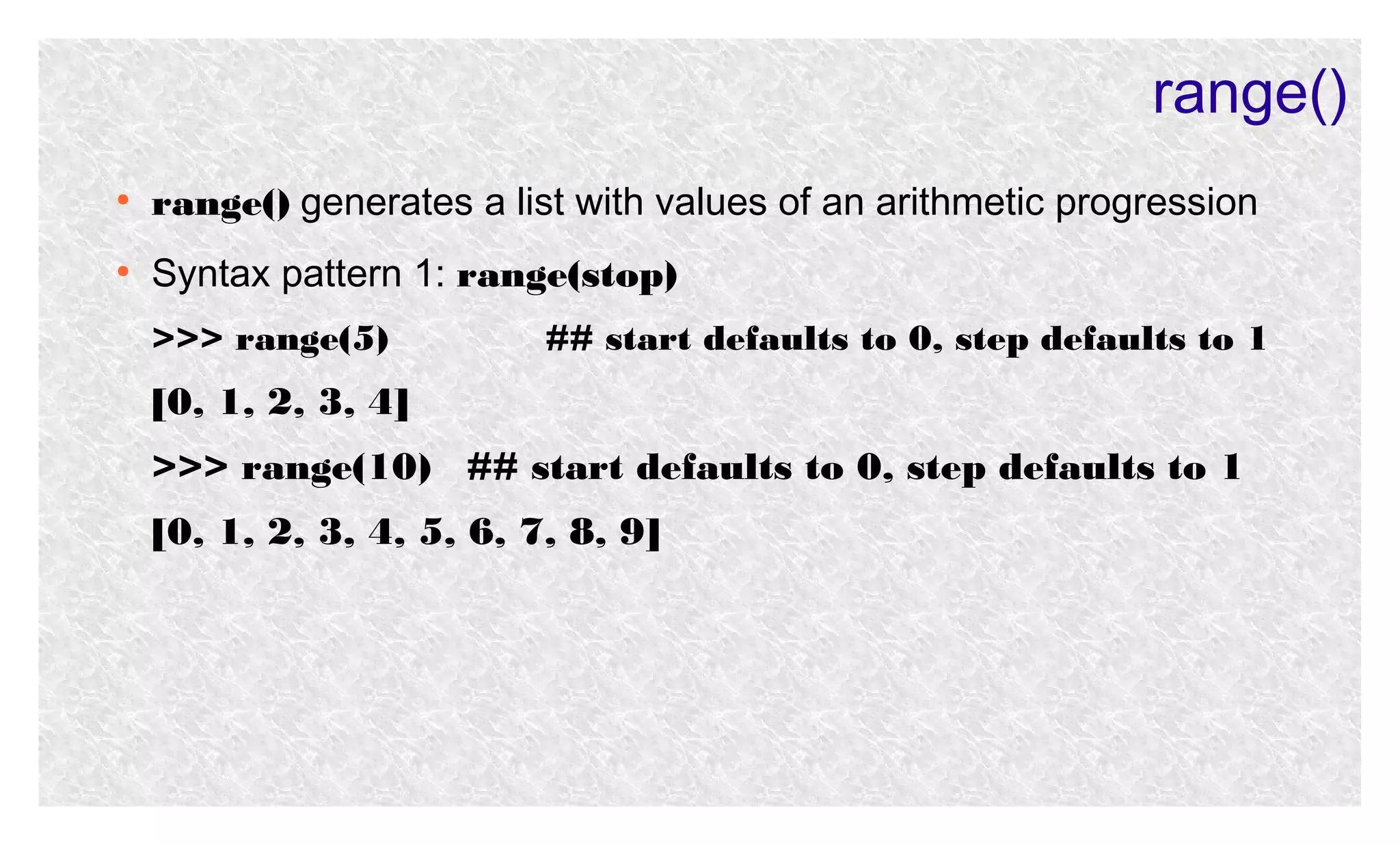range()
●

range() generates a list with values of an arithmetic progression

●

Syntax pattern 1: range(stop)
>>> range(5)

## start defaults to 0, step defaults to 1

[0, 1, 2, 3, 4]
>>> range(10) ## start defaults to 0, step defaults to 1
[0, 1, 2, 3, 4, 5, 6, 7, 8, 9]

 