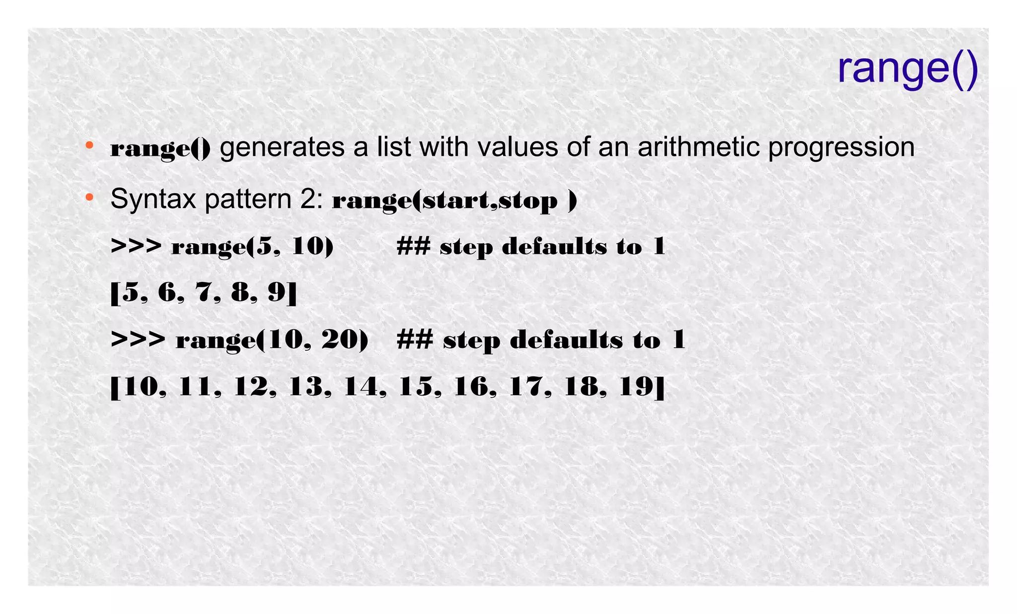 range()
●

range() generates a list with values of an arithmetic progression

●

Syntax pattern 2: range(start,stop )
>>> range(5, 10)

## step defaults to 1

[5, 6, 7, 8, 9]
>>> range(10, 20) ## step defaults to 1
[10, 11, 12, 13, 14, 15, 16, 17, 18, 19]

 
